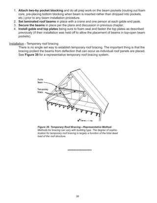 38
1. Attach two-by pocket blocking and do all prep work on the beam pockets (routing out foam
core, pre-placing bottom blocking when beam is inserted rather than dropped into pockets,
etc.) prior to any beam installation procedure.
2. Set laminated roof beams in place with a crane and one person at each gable end peak.
3. Secure the beams in place per the plans and discussion in previous chapter.
4. Install gable end top plates being sure to foam seal and fasten the top plates as described
previously (if their installation was held off to allow the placement of beams in top-open beam
pockets).
Installation - Temporary roof bracing
There is no single set way to establish temporary roof bracing. The important thing is that the
bracing protect the beams from deﬂection that can occur as individual roof panels are placed.
See Figure 39 for a representative temporary roof bracing system.
********************
Figure 39. Temporary Roof Bracing—Representative Method.
Methods for bracing can vary with building type. The degree of sophis-
tication for temporary roof bracing is largely a function of the total dead
load of the roof structure.
 
