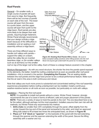 39
Roof Panels
General – On smaller roofs, a
single course of panels will span
from eave to ridge. But frequently,
there will be two courses of panels
on each side of the roof. The lower
course will span from the eave
to a purlin beam, and the upper
course will span from purlin to the
ridge beam. Roof panels are also
more likely to be deeper than wall
panels, requiring longer fasteners.
Winter Panel strongly recommends
that your design include a ridge
beam because of the difﬁculties in
installation and air sealing a roof
assembly without a ridge beam.
There are three different ways to
handle roof valleys with panels—
support the valley on a beam,
spline the valley like an inverted
beamless ridge, or (for smaller valleys
such as at dormers) run the smaller
roof on top of the larger roof at the valley. Each of these is a design feature covered in this chapter.
Moisture Management – As with any wood structure, the shorter the time the panels spend exposed
to the elements, the better. Install the rooﬁng underlayment as soon as possible after roof panel
installation—this is covered in the section, Completing the Process. The air sealing details
between the roof panels and the ridge have proven to be a critical performance feature. Make sure
that the air seal in this area is both continuous and robust.
Note that valleys are much more prone to substantial and concentrated wetting if the roof assembly
experiences precipitation before rooﬁng underlayment can be installed. Install a continuous
weather-resistive barrier on all roofs as soon as possible, but particularly on roofs with valleys.
Installation – Placing the ﬁrst roof panel
NOTE: It is possible to install roof panels without a crane. Winter Panel, however, strongly
recommends the use of a crane in terms of efﬁcient, safe and proper placement of the panels.
NOTE: There are a variety of ways to hoist the panels to the roof. The one described here is by
far the safest, although perhaps not the most expedient. Installers assume their own risk with all
methods, but Winter Panel only recommends this method.
1. Drill a hole (no smaller than 3/8”) completely through the panel, offset slightly from the
center (toward the top end of the panel and somewhat to the side), and insert an approved
lifting bolt (rated to lift at least two times the anticipated load), as shown in Figure 40.
2. Place a 2” X 6” block or “spanner” on the backside of the panel with the bolt extending
through the spanner and the spanner extending the width of the panel. Secure the lifting
assembly with a washer and nut.
Figure 40. Hoisting Roof Panels With a Crane. Be sure to
follow accepted safety practices when lifting panels onto the roof.
Never let anyone get underneath the panel as it is being lifted.
 