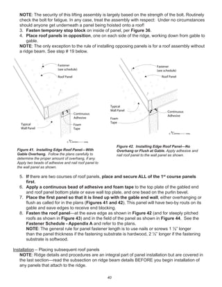 40
NOTE: The security of this lifting assembly is largely based on the strength of the bolt. Routinely
check the bolt for fatigue. In any case, treat the assembly with respect: Under no circumstances
should anyone get underneath a panel being hoisted onto a roof!
3. Fasten temporary stop block on inside of panel, per Figure 36.
4. Place roof panels in opposition, one on each side of the ridge, working down from gable to
gable.
NOTE: The only exception to the rule of installing opposing panels is for a roof assembly without
a ridge beam. See step # 19 below.
5. If there are two courses of roof panels, place and secure ALL of the 1st
course panels
ﬁrst.
6. Apply a continuous bead of adhesive and foam tape to the top plate of the gabled end
and roof panel bottom plate or eave wall top plate, and one bead on the purlin bevel.
7. Place the ﬁrst panel so that it is lined up with the gable end wall, either overhanging or
ﬂush as called for in the plans (Figures 41 and 42). This panel will have two-by routs on its
gable and eave edges to receive end blocking.
8. Fasten the roof panel—at the eave edge as shown in Figure 42 (and for steeply pitched
roofs as shown in Figure 43) and in the ﬁeld of the panel as shown in Figure 44. See the
Fastener Schedule - Appendix A and refer to the plans.
NOTE: The general rule for panel fastener length is to use nails or screws 1 ½” longer
than the panel thickness if the fastening substrate is hardwood, 2 ½” longer if the fastening
substrate is softwood.
Installation – Placing subsequent roof panels
NOTE: Ridge details and procedures are an integral part of panel installation but are covered in
the last section—read the subsection on ridge beam details BEFORE you begin installation of
any panels that attach to the ridge.
winterpanel corp.c
Fastener
(see schedule)
Roof Panel
Typical
Wall Panel
Continuous
Adhesive
Foam
Tape
winterpanel corp.c
Fastener
(see schedule)
Roof Panel
Continuous
Adhesive
Foam
Tape
Typical
Wall Panel
Figure 41. Installing Edge Roof Panel—With
Gable Overhang. Follow the plans carefully to
determine the proper amount of overhang, if any.
Apply two beads of adhesive and nail roof panel to
the wall panel as shown.
Figure 42. Installing Edge Roof Panel—No
Overhang or Flush at Gable. Apply adhesive and
nail roof panel to the wall panel as shown.
 