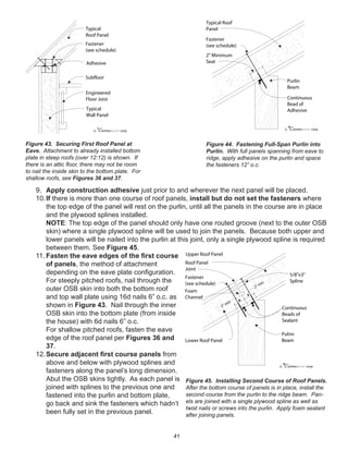 41
9. Apply construction adhesive just prior to and wherever the next panel will be placed.
10.If there is more than one course of roof panels, install but do not set the fasteners where
the top edge of the panel will rest on the purlin, until all the panels in the course are in place
and the plywood splines installed.
NOTE: The top edge of the panel should only have one routed groove (next to the outer OSB
skin) where a single plywood spline will be used to join the panels. Because both upper and
lower panels will be nailed into the purlin at this joint, only a single plywood spline is required
between them. See Figure 45.
11. Fasten the eave edges of the ﬁrst course
of panels, the method of attachment
depending on the eave plate conﬁguration.
For steeply pitched roofs, nail through the
outer OSB skin into both the bottom roof
and top wall plate using 16d nails 6” o.c. as
shown in Figure 43. Nail through the inner
OSB skin into the bottom plate (from inside
the house) with 6d nails 6” o.c.
For shallow pitched roofs, fasten the eave
edge of the roof panel per Figures 36 and
37.
12.Secure adjacent ﬁrst course panels from
above and below with plywood splines and
fasteners along the panel’s long dimension.
Abut the OSB skins tightly. As each panel is
joined with splines to the previous one and
fastened into the purlin and bottom plate,
go back and sink the fasteners which hadn’t
been fully set in the previous panel.
winterpanel corp.c
Typical
Roof Panel
Engineered
Floor Joist
Subfloor
Fastener
(see schedule)
Typical
Wall Panel
Adhesive
winterpanel corp.c
2" Minimum
Seat
Typical Roof
Panel
Purlin
Beam
Continuous
Bead of
Adhesive
Fastener
(see schedule)
Figure 43. Securing First Roof Panel at
Eave. Attachment to already installed bottom
plate in steep roofs (over 12:12) is shown. If
there is an attic ﬂoor, there may not be room
to nail the inside skin to the bottom plate. For
shallow roofs, see Figures 36 and 37.
Figure 44. Fastening Full-Span Purlin into
Purlin. With full panels spanning from eave to
ridge, apply adhesive on the purlin and space
the fasteners 12” o.c.
winterpanel corp.c
2" min
2" min
Upper Roof Panel
Lower Roof Panel
Fastener
(see schedule)
Continuous
Beads of
Sealant
Pulrin
Beam
Foam
Channel
5/8"x3"
Spline
Roof Panel
Joint
Figure 45. Installing Second Course of Roof Panels.
After the bottom course of panels is in place, install the
second course from the purlin to the ridge beam. Pan-
els are joined with a single plywood spline as well as
twist nails or screws into the purlin. Apply foam sealant
after joining panels.
 