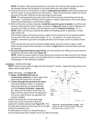 42
NOTE: As before, these plywood splines can be slid in from the top after panels are set or
the plywood splines can be placed in one panel before the next panel is abutted.
13.Once a full course of roof panels is in place, install plywood splines where these panels will
abut the upper course of panels (over the purlins). These short-dimension splines ﬁt into the
grooves of the outer OSB skin at the outer edge of each panel.
NOTE: The last panel along the side of the roof will have two-by end blocking set into the
outer edge. It will either end ﬂush with the gable or overlap, depending on the house design.
Install this end blocking in a bed of foam sealant.
14.If the roof has two courses of panels, install the second course of panels in just the same
manner, spanning from purlin to ridge, as shown in Figure 45. Apply a bead of adhesive on
the purlin and ridge, as shown, and use fasteners per the Fastener Schedule, 12” o.c.
NOTE: Make sure that you maintain the pattern of installing panels in opposition on both
sides of the roof.
At the bottom edge of the second course, make sure the panels ﬁt into the plywood splines
and secure to the purlin with panel screws 12” o.c. As panels in the upper course are
installed, remember to go back and tightly set the top of the lower course of panels into the
purlin.
If the roof has just one course of panels (single panels span from eave to ridge), simply
fasten into the purlins at the mid-point, as shown in Figure 44 (no horizontal spline joint will
be required).
15.Air seal all plywood-splined panel joints, per the procedure for drilling and spray foaming
detailed for ﬁrst story walls (See Figure 22).
NOTE: While the access holes for spray foaming the channel are often done from the interior,
panel joints resting on purlins must be drilled from the exterior and accomplished before any
rooﬁng paper or roof cladding is installed.
Installation - details at the ridge
NOTE: There are two types of ridges with Structurewall™ panels—ridges with ridge beams and
ridges without ridge beams.
Ridge with beam – see Figure 46
16.Apply a CONTINUOUS bead of
construction adhesive on each edge of the
beam that will contact the roof panel.
17. Fasten through the panel into the beam
with panel fasteners every 12” along the
ridge (use fasteners per panel thickness
and the Fastener Schedule - Appendix
A). Make sure the bottom of the miter cut
aligns with the center line of the ridge beam
to ensure a tight ﬁt when the opposite roof
panel is installed.
Winter Panel typically cuts the peak angle
of each top course roof panel so that the
peak joint is slightly splayed (see Figure 46). This
provides clear access to spray foam for an air tight
seal at this important joint.
An alternative is to leave an intentional gap to
accommodate spray foam sealant and an air seal at the peak.
winterpanel corp.c
Fastener
(see schedule)
Foam
Sealant
Ridge
Beam
Typical
Roof Panel
Adhesive
2" Min2" Min
Figure 46. Securing Panels at Ridge. Roof
panels are miter cut at the ridge and secured
with twist nails or screws 12” o.c.
 