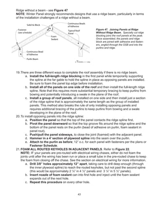 43
Ridge without a beam - see Figure 47
NOTE: Winter Panel strongly recommends designs that use a ridge beam, particularly in terms
of the installation challenges of a ridge without a beam.
19.There are three different ways to complete the roof assembly if there is no ridge beam.
a. Install the full-length ridge blocking in the ﬁrst panel while temporarily supporting
the spline at the far gable to hold the spline in place as opposing panels are installed.
Be sure to foam the panel top edge before installation.
b. Install all of the panels on one side of the roof and then install the full-length ridge
spline. Note that this requires more substantial temporary bracing to keep purlins from
bowing and potentially introducing a swale in the plane of the roof.
c. Install a group of roof panels, all installed on one side and then install just a section
of the ridge spline that is approximately the same length as the group of installed
panels. This method also breaks the rule of only installing opposing panels and
requires additional bracing of the purlins to keep purlins from bowing and a swale
developing in the plane of the roof.
20.To install opposing panels into the ridge spline:
a. Position the panel so that the top of the panel contacts the ridge spline ﬁrst.
b. Pivot the panel downward so that the top groove ﬁts around the ridge spline and the
bottom of the panel rests on the purlin (bead of adhesive on purlin, foam sealant in
panel rout).
c. Push/pull the panel sideways, to close the joint (foamed) with the adjacent panel.
d. Hammer in a 4’ section of plywood spline into the seam over the purlin.
e. Attach to the purlin as before; 12” o.c. for each panel with fasteners per the plans or
Fastener Schedule.
21.FOAM ALL ROUTED KEYHOLES IN ADJACENT PANELS. Refer to Figure 22.
NOTE: IF your panels are pre-routed with electrical wiring chases, either do not foam the
joints until after the wiring has been run or place a small tube in the pre-routed chase to keep
the foam from closing off the chase. See the section on electrical wiring for more information.
a. Drill 3/8” holes approximately 12” apart, taking care to drill deep enough (through
the inner plywood spline) to reach the routed keyholes, but not past the second spline
(this would be approximately 2 ¼” in 4 ½” panels and 3 ¼” in 5 ½” panels).
b. Insert nozzle of foam sealant can into ﬁrst hole and inject until the foam sealant
expands out of the next hole.
c. Repeat this procedure on every other hole.
winterpanel corp.c
Continuous Beads
of Adhesive
Solid 4x Block
Typical Roof
Panel
Fastener
(see schedule)
Continuous Bead
of Adhesive
Purlin Beam
Foam
Sealant
Figure 47. Joining Panels at Ridge
Without Ridge Beam. Specially cut ridge
blocking joins the roof panels at the peak.
Once assembled, the panels and ridge
block are joined with adhesive and fasten-
ers, angled through the OSB and into the
purlins and ridge.
 
