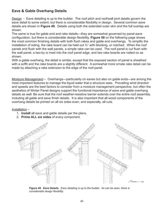 45
Eave & Gable Overhang Details
Design - Eave detailing is up to the builder. The roof pitch and roof/wall joint details govern the
eave detail to some extent, but there is considerable ﬂexibility in design. Several common eave
details are shown in Figure 49. Details using both the extended outer skin and the full overlap are
shown.
The same is true for gable end and rake details—they are somewhat governed by panel eave
conﬁguration, but there is considerable design ﬂexibility. Figure 50 on the following page shows
the most common ﬁnishing details with both ﬂush rakes and gable end overhangs. To simplify the
installation of siding, the rake board can be held out ¾” with blocking, or notched. When the roof
panels end ﬂush with the wall panels, a simple rake can be used. The roof panel is cut ﬂush with
the wall panel, a two-by is inset into the roof panel edge, and two rake boards are nailed on as
shown.
With a gable overhang, the detail is similar, except that the exposed section of panel is sheathed
with a sofﬁt and the rake boards are a slightly different. A somewhat more ornate rake detail can be
made by attaching a rake extension to the edge of the roof panel.
Moisture Management – Overhangs—particularly on eaves but also on gable ends—are among the
most important features to manage the liquid water that a structure sees. Prevailing wind direction
and speeds are the best factors to consider from a moisture management perspective, but often the
aesthetics of Winter Panel designs support the functional importance of eave and gable overhang
details as well. Be sure that the roof weather-resistive barrier extends over the entire roof assembly,
including all gable and eave ﬁnish details. It is also important that all wood components of the
overhang details be primed on all six sides even, and especially, all cuts.
Installation –
1. Install all eave and gable details per the plans.
2. Prime ALL six sides of every component.
winterpanel corp.c
Figure 49. Eave Details. Eave detailing is up to the builder. As can be seen, there is
considerable design ﬂexibility.
 
