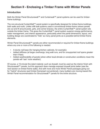 49
Section II - Enclosing a Timber Frame with Winter Panels
Introduction
Both the Winter Panel Structurewall™ and Curtainwall™ panel systems can be used for timber-
frame buildings.
The non-structural CurtainWall™ panel system is speciﬁcally designed for timber-frame buildings,
both walls and roofs. Unlike inﬁll wall systems used in conventional timber-frame (where panels
are cut and ﬁt around posts, girts, and corner braces), the entire CurtainWall™ panel system sits
outside the timber frame. This gives the CurtainWall™ panel system superior energy performance,
water management, and interior appearance, particularly when the panel dimensions, layout, and
building design are coordinated to “hide” as many panel joints as is possible behind timber-frame
elements.
Winter Panel Structurewall™ panels are either recommended or required for timber-frame buildings
where any one or more of the following is needed:
• A sturdy nail base (for hanging kitchen cabinets, for example);
• Added stiffness (at larger overhangs, long wall runs, and for unsupported roof spans greater
than 4 feet);
• Added weatherability of panels (when either local climate or construction conditions mean the
panels will “see” more weather);
Of course, a 15-minute ﬁre-rated material, such as drywall, must be used as the interior ﬁnish with
Structurewall™ panels, but this approach does manage exposed drywall joints better (see the
next section on timber-frame walls). And with more and more Winter Panel packages going out
for “hybrid” structures (part timber-frame/part conventional), many builders are moving toward the
Winter Panel recommendation for Structurewall™ panels for the entire structure.
 