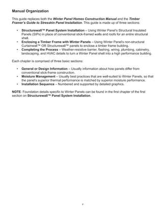 v
Manual Organization
This guide replaces both the Winter Panel Homes Construction Manual and the Timber
Framer’s Guide to Stresskin Panel Installation. This guide is made up of three sections:
• Structurewall™ Panel System Installation – Using Winter Panel’s Structural Insulated
Panels (SIPs) in place of conventional stick-framed walls and roofs for an entire structural
shell.
• Enclosing a Timber Frame with Winter Panels – Using Winter Panel’s non-structural
Curtainwall™ OR Structurewall™ panels to enclose a timber frame building.
• Completing the Process – Weather-resistive barrier, ﬂashing, wiring, plumbing, cabinetry,
landscaping, and HVAC details to turn a Winter Panel shell into a high performance building.
Each chapter is comprised of three basic sections:
• General or Design Information – Usually information about how panels differ from
conventional stick-frame construction.
• Moisture Management – Usually best practices that are well-suited to Winter Panels, so that
the panel’s superior thermal performance is matched by superior moisture performance.
• Installation Sequence – Numbered and supported by detailed graphics.
NOTE: Foundation details speciﬁc to Winter Panels can be found in the ﬁrst chapter of the ﬁrst
section on Structurewall™ Panel System Installation.
 