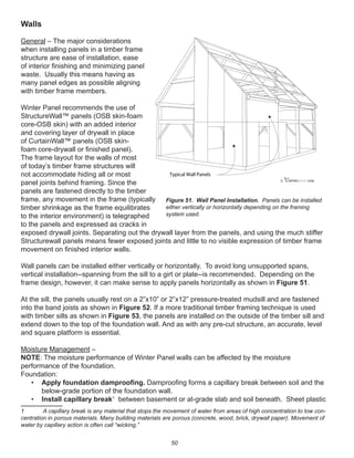 50
Walls
General – The major considerations
when installing panels in a timber frame
structure are ease of installation, ease
of interior ﬁnishing and minimizing panel
waste. Usually this means having as
many panel edges as possible aligning
with timber frame members.
Winter Panel recommends the use of
StructureWall™ panels (OSB skin-foam
core-OSB skin) with an added interior
and covering layer of drywall in place
of CurtainWall™ panels (OSB skin-
foam core-drywall or ﬁnished panel).
The frame layout for the walls of most
of today’s timber frame structures will
not accommodate hiding all or most
panel joints behind framing. Since the
panels are fastened directly to the timber
frame, any movement in the frame (typically
timber shrinkage as the frame equilibrates
to the interior environment) is telegraphed
to the panels and expressed as cracks in
exposed drywall joints. Separating out the drywall layer from the panels, and using the much stiffer
Structurewall panels means fewer exposed joints and little to no visible expression of timber frame
movement on ﬁnished interior walls.
Wall panels can be installed either vertically or horizontally. To avoid long unsupported spans,
vertical installation--spanning from the sill to a girt or plate--is recommended. Depending on the
frame design, however, it can make sense to apply panels horizontally as shown in Figure 51.
At the sill, the panels usually rest on a 2”x10” or 2”x12” pressure-treated mudsill and are fastened
into the band joists as shown in Figure 52. If a more traditional timber framing technique is used
with timber sills as shown in Figure 53, the panels are installed on the outside of the timber sill and
extend down to the top of the foundation wall. And as with any pre-cut structure, an accurate, level
and square platform is essential.
Moisture Management –
NOTE: The moisture performance of Winter Panel walls can be affected by the moisture
performance of the foundation.
Foundation:
• Apply foundation damprooﬁng. Damprooﬁng forms a capillary break between soil and the
below-grade portion of the foundation wall.
• Install capillary break1
between basement or at-grade slab and soil beneath. Sheet plastic
1 A capillary break is any material that stops the movement of water from areas of high concentration to low con-
centration in porous materials. Many building materials are porous (concrete, wood, brick, drywall paper). Movement of
water by capillary action is often call “wicking.”
winterpanel corp.c
Typical Wall Panels
Figure 51. Wall Panel Installation. Panels can be installed
either vertically or horizontally depending on the framing
system used.
 