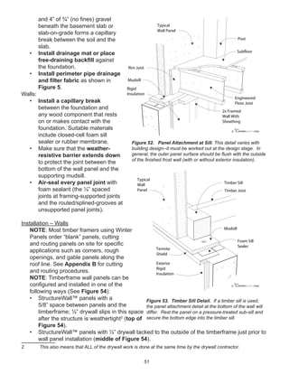 51
and 4” of ¾” (no ﬁnes) gravel
beneath the basement slab or
slab-on-grade forms a capillary
break between the soil and the
slab.
• Install drainage mat or place
free-draining backﬁll against
the foundation.
• Install perimeter pipe drainage
and ﬁlter fabric as shown in
Figure 5.
Walls:
• Install a capillary break
between the foundation and
any wood component that rests
on or makes contact with the
foundation. Suitable materials
include closed-cell foam sill
sealer or rubber membrane.
• Make sure that the weather-
resistive barrier extends down
to protect the joint between the
bottom of the wall panel and the
supporting mudsill.
• Air-seal every panel joint with
foam sealant (the ¼” spaced
joints at framing-supported joints
and the routed/splined-grooves at
unsupported panel joints).
Installation – Walls
NOTE: Most timber framers using Winter
Panels order “blank” panels, cutting
and routing panels on site for speciﬁc
applications such as corners, rough
openings, and gable panels along the
roof line. See Appendix B for cutting
and routing procedures.
NOTE: Timberframe wall panels can be
conﬁgured and installed in one of the
following ways (See Figure 54):
• StructureWall™ panels with a
5/8” space between panels and the
timberframe; ½” drywall slips in this space
after the structure is weathertight2
(top of
Figure 54).
• StructureWall™ panels with ½” drywall tacked to the outside of the timberframe just prior to
wall panel installation (middle of Figure 54).
2 This also means that ALL of the drywall work is done at the same time by the drywall contractor.
winterpanel corp.c
Post
Subfloor
Engineered
Floor Joist
Mudsill
Typical
Wall Panel
Rim Joist
Rigid
Insulation
2x Framed
Wall With
Sheathing
Figure 52. Panel Attachment at Sill. This detail varies with
building design--it must be worked out at the design stage. In
general, the outer panel surface should be ﬂush with the outside
of the ﬁnished frost wall (with or without exterior insulation).
winterpanel corp.c
Mudsill
Exterior
Rigid
Insulation
Timber Joist
Timber Sill
Typical
Wall
Panel
Termite
Shield
Foam Sill
Sealer
Figure 53. Timber Sill Detail. If a timber sill is used,
the panel attachment detail at the bottom of the wall will
differ. Rest the panel on a pressure-treated sub-sill and
secure the bottom edge into the timber sill.
 