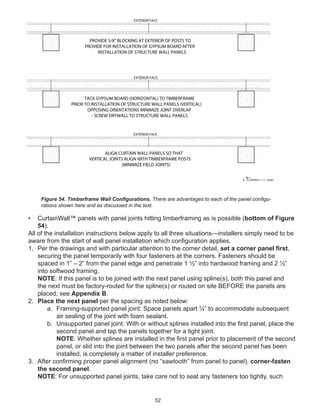 52
• CurtainWall™ panels with panel joints hitting timberframing as is possible (bottom of Figure
54).
All of the installation instructions below apply to all three situations—installers simply need to be
aware from the start of wall panel installation which conﬁguration applies.
1. Per the drawings and with particular attention to the corner detail, set a corner panel ﬁrst,
securing the panel temporarily with four fasteners at the corners. Fasteners should be
spaced in 1” – 2” from the panel edge and penetrate 1 ½” into hardwood framing and 2 ½”
into softwood framing.
NOTE: If this panel is to be joined with the next panel using spline(s), both this panel and
the next must be factory-routed for the spline(s) or routed on site BEFORE the panels are
placed; see Appendix B.
2. Place the next panel per the spacing as noted below:
a. Framing-supported panel joint: Space panels apart ¼” to accommodate subsequent
air sealing of the joint with foam sealant.
b. Unsupported panel joint: With or without splines installed into the ﬁrst panel, place the
second panel and tap the panels together for a tight joint.
NOTE: Whether splines are installed in the ﬁrst panel prior to placement of the second
panel, or slid into the joint between the two panels after the second panel has been
installed, is completely a matter of installer preference.
3. After conﬁrming proper panel alignment (no “sawtooth” from panel to panel), corner-fasten
the second panel.
NOTE: For unsupported panel joints, take care not to seat any fasteners too tightly, such
winterpanel corp.c
ALIGN CURTAIN WALL PANELS SO THAT
VERTICAL JOINTS ALIGN WITH TIMBERFRAME POSTS
(MINIMIZE FIELD JOINTS)
TACK GYPSUM BOARD (HORIZONTAL) TO TIMBERFRAME
PRIOR TO INSTALLATION OF STRUCTURE WALL PANELS (VERTICAL)
OPPOSING ORIENTATIONS MINIMIZE JOINT OVERLAP
- SCREW DRYWALL TO STRUCTURE WALL PANELS
PROVIDE 5/8" BLOCKING AT EXTERIOR OF POSTS TO
PROVIDE FOR INSTALLATION OF GYPSUM BOARD AFTER
INSTALLATION OF STRUCTURE WALL PANELS
EXTERIOR FACE
EXTERIOR FACE
EXTERIOR FACE
Figure 54. Timberframe Wall Conﬁgurations. There are advantages to each of the panel conﬁgu-
rations shown here and as discussed in the text.
 