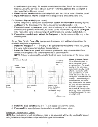 54
to receive two-by blocking. If it has not already been installed, install the two-by corner
blocking using 1¼” screws or 6d nails every 6”. Refer to Appendix B to accomplish a
site-routed two-by blocking pocket.
3. Install second panel with the routed edge ﬂush with the outside plane of the ﬁrst panel.
4. Inject foam sealant into the space between the panels to air seal the panel joint.
• Cut Overlap – Figure 56b (tighter corner)
1. On the ﬁrst panel to be installed at the corner, cut out the inside skin (typically drywall)
and foam to the thickness of the intersecting corner panel (typically 4 ½”).
2. Fasten this panel to the corner post, per the fastening schedule detailed above. On the
second corner panel to be installed, rout out a corner two-by blocking pocket per Figure
56b. Fasten this panel to the corner post, per the fastening schedule detailed above.
3. Fasten the extended outer skin of the ﬁrst panel to the two-by corner blocking in the
second panel.
• Corner Filler Panel – Figure 56c (corner post dimensions and wall layout permitting, the
most efﬁcient panel usage detail)
1. Install the ﬁrst panel ¼ - ½ inch shy of the perpendicular face of the corner post, using
the same fasteners and schedule as detailed above.
2. Install the ﬁller corner panel, with the two-by corner blocking to the outside of the
corner and using the same fastener schedule as detailed above.
NOTE: At least two inches of bearing for the third panel must remain on the corner post.
3. Install the third panel leaving a ¼ - ½ inch space between the panels.
4. Foam seal the space between the panels to air seal the panel joints.
Installation - Inside Corner Details
NOTE: For inside corners, both panel edges need to be reinforced with two-by blocking for added
strength because the post does not provide full support to the corner.
winterpanel corp.c
Simple
Overlap
OSB Extends To
Corner
Separate Panel
Section Can Be Used
To Allow More
Efficient Panel Usage
Allow Min 2"
Overlap On
Post
Fastener
(See Schedule - Typical)
A B
C
Foam
Sealant - Typical
Figure 56. Corner Details.
Three different options for
panel overlaps at corners
are shown here. The simple
overlap in 56a is the easi-
est, while the overlap in 56b
affords a somewhat tighter
seal against moisture and
wind. 56c shows the use of a
short panel section to form the
overlap. Depending on your
framing system, this detail
may enable you to use materi-
als more efﬁciently. Note that
in 56a & c, holding the top
panel back ¼” from the other
panel can yield a better space
to inject foam sealant to make
an airtight joint.
 