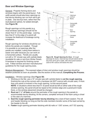 56
Door and Window Openings
General - Properly framing doors and
windows begins with the panel layout. Full-
width panels should abut door openings so
that two-by blocking can run from sill to girt
or plate. Use two-bys here, rather than the
dual plywood splines, for added strength.
See Figure 58.
Rough openings cut into panels (e.g.
most windows openings) should not be
closer than 6” on the panel edge. Leaving
less than 6” to the edge of a panel will
increase the likelihood of breakage during
installation.
Rough openings for windows should be cut
before the panels are installed. Though
it is possible to cut openings after the
panels are installed, cutting them before is
easier and safer because you can work on
a horizontal surface. Panels are usually
cut with a 16” circular saw with carbide blade
(available for sale or rent from Winter Panel).
A handsaw is required for ﬁnishing corner
cuts. Follow window and door manufacturers’
guidelines for the rough opening sizes.
Moisture Management – The exposed edges of door and window rough openings should be
weather-protected as soon as possible. See the section of this manual, Completing the Process.
Installation – Window openings (See Figure 59)
1. Working on the ﬂat, use a 16” circular saw with carbide blade to cut the rough opening,
ﬁnishing the cuts at the corners with a handsaw (do NOT overcut with circular saw). If more
than one panel is involved in the rough opening, cut the second panel.
NOTE: In situations where less than 6” of panel would be left on either side of the rough
window opening, the panel should be ripped at the window edge and a panel joint made
there, or the window placement should be changed.
2. Rout out 1 ½” of foam around the perimeter of the rough opening in the panels to
accommodate two-by blocking. At the corners, complete removal of the foam using a chisel
or the claw of a hammer.
3. Seat the rough opening perimeter two-by blocking into a bed of foam sealant. The sill
and header blocking run long so that the side members transfer some of the load carried by
the header to the sill.
4. Fasten rough opening perimeter blocking with 8d nails or 1 5/8” screws, at 6” OC spacing.
winterpanel corp.c
Beam
Fully Inset
2x4 End
Blocks
Full Width
Panels
Door
Opening
Horizontally
Installed
Panel
Horizontally
Installed
Panel
Figure 58. Rough Opening for Door. At rough
openings for doors, inset two-bys should extend all the
way from sill to girt or plate, with short panel sections
used to ﬁll in above and below the door.
 