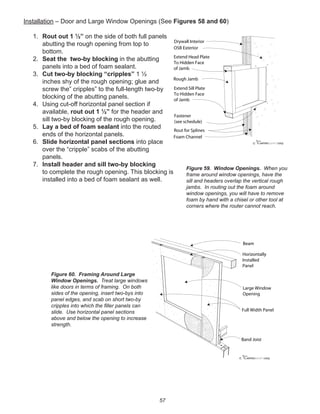 57
Installation – Door and Large Window Openings (See Figures 58 and 60)
1. Rout out 1 ½” on the side of both full panels
abutting the rough opening from top to
bottom.
2. Seat the two-by blocking in the abutting
panels into a bed of foam sealant.
3. Cut two-by blocking “cripples” 1 ½
inches shy of the rough opening; glue and
screw the” cripples” to the full-length two-by
blocking of the abutting panels.
4. Using cut-off horizontal panel section if
available, rout out 1 ½” for the header and
sill two-by blocking of the rough opening.
5. Lay a bed of foam sealant into the routed
ends of the horizontal panels.
6. Slide horizontal panel sections into place
over the “cripple” scabs of the abutting
panels.
7. Install header and sill two-by blocking
to complete the rough opening. This blocking is
installed into a bed of foam sealant as well.
winterpanel corp.c
OSB Exterior
Extend Head Plate
To Hidden Face
of Jamb
Rough Jamb
Extend Sill Plate
To Hidden Face
of Jamb
Fastener
(see schedule)
Drywall Interior
Rout for Splines
Foam Channel
Figure 59. Window Openings. When you
frame around window openings, have the
sill and headers overlap the vertical rough
jambs. In routing out the foam around
window openings, you will have to remove
foam by hand with a chisel or other tool at
corners where the router cannot reach.
winterpanel corp.c
Beam
Large Window
Opening
Full Width Panel
Horizontally
Installed
Panel
Band Joist
Figure 60. Framing Around Large
Window Openings. Treat large windows
like doors in terms of framing. On both
sides of the opening, insert two-bys into
panel edges, and scab on short two-by
cripples into which the ﬁller panels can
slide. Use horizontal panel sections
above and below the opening to increase
strength.
 