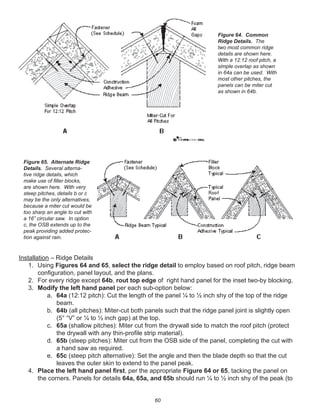 60
Installation – Ridge Details
1. Using Figures 64 and 65, select the ridge detail to employ based on roof pitch, ridge beam
conﬁguration, panel layout, and the plans.
2. For every ridge except 64b, rout top edge of right hand panel for the inset two-by blocking.
3. Modify the left hand panel per each sub-option below:
a. 64a (12:12 pitch): Cut the length of the panel ¼ to ½ inch shy of the top of the ridge
beam.
b. 64b (all pitches): Miter-cut both panels such that the ridge panel joint is slightly open
(5° “V” or ¼ to ½ inch gap) at the top.
c. 65a (shallow pitches): Miter cut from the drywall side to match the roof pitch (protect
the drywall with any thin-proﬁle strip material).
d. 65b (steep pitches): Miter cut from the OSB side of the panel, completing the cut with
a hand saw as required.
e. 65c (steep pitch alternative): Set the angle and then the blade depth so that the cut
leaves the outer skin to extend to the panel peak.
4. Place the left hand panel ﬁrst, per the appropriate Figure 64 or 65, tacking the panel on
the corners. Panels for details 64a, 65a, and 65b should run ¼ to ½ inch shy of the peak (to
Figure 64. Common
Ridge Details. The
two most common ridge
details are shown here.
With a 12:12 roof pitch, a
simple overlap as shown
in 64a can be used. With
most other pitches, the
panels can be miter cut
as shown in 64b.
Figure 65. Alternate Ridge
Details. Several alterna-
tive ridge details, which
make use of ﬁller blocks,
are shown here. With very
steep pitches, details b or c
may be the only alternatives,
because a miter cut would be
too sharp an angle to cut with
a 16” circular saw. In option
c, the OSB extends up to the
peak providing added protec-
tion against rain.
 