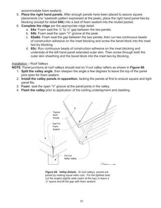 61
accommodate foam sealant).
5. Place the right hand panels. After enough panels have been placed to assure square
placements (no “sawtooth pattern expressed at the peak), place the right hand panel two-by
blocking (except for detail 64b) into a bed of foam sealant into the routed pocket.
6. Complete the ridge per the appropriate ridge detail:
a. 64a: Foam seal the ¼” to ½” gap between the two panels.
b. 64b: Foam seal the open “V” groove at the peak.
c. 65a&b: Foam seal the gap between the two panels; then run two continuous beads
of construction adhesive on the inset blocking and screw the bevel block into the inset
two-by blocking.
d. 65c: Run continuous beads of construction adhesive on the inset blocking and
underside of the left hand panel extended outer skin. Then screw through both the
outer skin sheathing and the bevel block into the inset two-by blocking.
Installation – Roof Valleys
NOTE: Panel junctions at roof valleys should rest on V-cut valley rafters as shown in Figure 66.
1. Split the valley angle, then steepen the angle a few degrees to leave the top of the panel
joint open for foam sealant.
2. Install the valley panels in opposition, tacking the panels at ﬁrst to ensure square and tight
panel ﬁts.
3. Foam seal the open “V” groove at the panel joints in the valley.
4. Flash the valley prior to application of the rooﬁng underlayment and cladding.
winterpanel corp.c
Pre-Cut
Rafter Valley
Typical
Roof
Panels
Gap For
Foam
Sealant
Figure 66. Valley Details. At roof valleys, panels are
joined by making equal miter cuts. For the tightest seal,
cut the angles slightly wide (open at the top) or leave a
¼” space and ﬁll the gap with foam sealant.
 