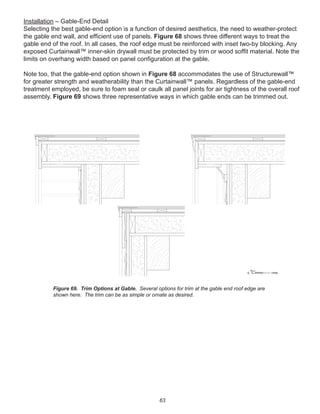 63
Installation – Gable-End Detail
Selecting the best gable-end option is a function of desired aesthetics, the need to weather-protect
the gable end wall, and efﬁcient use of panels. Figure 68 shows three different ways to treat the
gable end of the roof. In all cases, the roof edge must be reinforced with inset two-by blocking. Any
exposed Curtainwall™ inner-skin drywall must be protected by trim or wood sofﬁt material. Note the
limits on overhang width based on panel conﬁguration at the gable.
Note too, that the gable-end option shown in Figure 68 accommodates the use of Structurewall™
for greater strength and weatherability than the Curtainwall™ panels. Regardless of the gable-end
treatment employed, be sure to foam seal or caulk all panel joints for air tightness of the overall roof
assembly. Figure 69 shows three representative ways in which gable ends can be trimmed out.
winterpanel corp.c
Figure 69. Trim Options at Gable. Several options for trim at the gable end roof edge are
shown here. The trim can be as simple or ornate as desired.
 