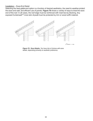 64
Installation – Eave-End Detail
Selecting the best gable-end option is a function of desired aesthetics, the need to weather-protect
the eave end wall, and efﬁcient use of panels. Figure 70 shows a variety of ways to treat the eave
end of the roof. In all cases, the roof edge must be reinforced with inset two-by blocking. Any
exposed Curtainwall™ inner-skin drywall must be protected by trim or wood sofﬁt material.
Figure 70. Eave Details. You have lots of choices with eave
details, depending primarily on aesthetic preference.
winterpanel corp.c
 