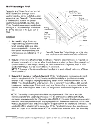 68
The Weathertight Roof
General – Any Winter Panel roof should
have a continuous drainage plane/
weather-resistive barrier installed as soon
as possible, per Figure 71. The sequence
of installation to achieve the proper
weather lap is detailed below. Note that
Winter Panel strongly recommends back-
venting of ALL roof claddings to increase
the drying potential of the outer skin of
OSB.
Installation –
1. Secure drip edge. Eave drip
edge is strongly recommended
for all climates; gable drip edge
is recommended for climates with
wind-driven weather events and
where annual precipitation is 40” or
greater.
2. Secure eave course of rubberized membrane. Peel-and-stick membrane is required on
all eaves by many local codes, as a ﬁrst line of defense against ice dams. Structurewall roof
systems are much less likely to develop ice dams than other roof systems, but it is still a
good detail that you may be required to do, in any event.
NOTE: A 3’ course of the same rubberized membrane is required in all valleys on a Winter
Panel panel roof.
3. Secure ﬁrst course of roof underlayment. Winter Panel requires rooﬁng underlayment
rated to comply with ASTM D226 (Type I) or ASTM D4869 (Type I)—this is commonly
referred to as 15# asphalt-impregnated rooﬁng paper. Winter Panel recommends ASTM
D4869 (Type II)-rated rooﬁng underlayment—this is commonly referred to as 30# asphalt-
impregnated rooﬁng paper. This is particularly true if the rooﬁng underlayment will not be
covered with a cladding in a week or less, or if high winds are common or predicted at the
site.
NOTE: The rooﬁng underlayment should be vapor permeable.1
The use of a rubber
membrane (water and vapor impermeable) over the entire surface of the roof virtually
eliminates any drying potential of the outer skin of OSB. In this case, liquid water penetration
concerns have completely trumped any drying potential. It becomes imperative, in this case,
that ALL sources of water and air leakage into the panels from the interior are eliminated. The
practicality of this situation is the reason that Winter Panel recommends that a continuous
water and vapor impermeable barrier NOT be installed over an entire panel roof assembly.
1 Vapor permeable is deﬁned as a perm rating of 5 perms or more per ASTM E-96, dry cup.
winterpanel corp.c
Typical
Roof Panel
Metal Drip
Edge
Fascia
Wood Furring
Provides Vent Space
Roof Sheathing
Roofing
Underlayment
Mesh
Vent
Roofing
Underlayment
Figure 71. Typical Roof Finish. Note the use of drip edge,
eave membrane, and the weatherlap of each roof element.
 