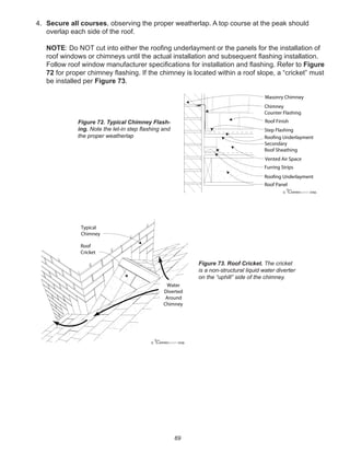 69
4. Secure all courses, observing the proper weatherlap. A top course at the peak should
overlap each side of the roof.
NOTE: Do NOT cut into either the rooﬁng underlayment or the panels for the installation of
roof windows or chimneys until the actual installation and subsequent ﬂashing installation.
Follow roof window manufacturer speciﬁcations for installation and ﬂashing. Refer to Figure
72 for proper chimney ﬂashing. If the chimney is located within a roof slope, a “cricket” must
be installed per Figure 73.
winterpanel corp.c
Roof Panel
Chimney
Counter Flashing
Roof Finish
Roofing Underlayment
Roofing Underlayment
Furring Strips
Secondary
Roof Sheathing
Step Flashing
Masonry Chimney
Vented Air Space
Figure 72. Typical Chimney Flash-
ing. Note the let-in step ﬂashing and
the proper weatherlap
winterpanel corp.c
Typical
Chimney
Roof
Cricket
Water
Diverted
Around
Chimney
Figure 73. Roof Cricket. The cricket
is a non-structural liquid water diverter
on the “uphill” side of the chimney.
 