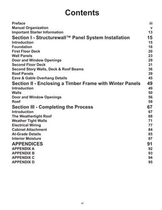 vii
Contents
Preface iii
Manual Organization v
Important Starter Information 13
Section I - Structurewall™ Panel System Installation 15
Introduction 15
Foundation 16
First Floor Deck 20
Wall Panels 23
Door and Window Openings 29
Second Floor Deck 31
Second Story Walls, Deck & Roof Beams 36
Roof Panels 39
Eave & Gable Overhang Details 45
Section II - Enclosing a Timber Frame with Winter Panels 49
Introduction 49
Walls 50
Door and Window Openings 56
Roof 58
Section III - Completing the Process 67
Introduction 67
The Weathertight Roof 68
Weather Tight Walls 71
Electrical Wiring 77
Cabinet Attachment 84
At-Grade Details 85
Interior Moisture 87
APPENDICES 91
APPENDIX A 92
APPENDIX B 93
APPENDIX C 94
APPENDIX D 95
 