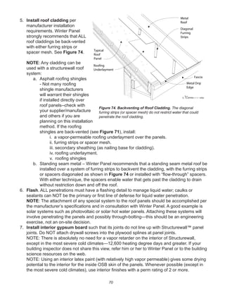 70
5. Install roof cladding per
manufacturer installation
requirements. Winter Panel
strongly recommends that ALL
roof claddings be back-vented
with either furring strips or
spacer mesh. See Figure 74.
NOTE: Any cladding can be
used with a structurewall roof
system:
a. Asphalt rooﬁng shingles
- Not many rooﬁng
shingle manufacturers
will warrant their shingles
if installed directly over
roof panels--check with
your supplier/manufacture
and others if you are
planning on this installation
method. If the rooﬁng
shingles are back-vented (see Figure 71), install:
i. a vapor-permeable rooﬁng underlayment over the panels.
ii. furring strips or spacer mesh.
iii. secondary sheathing (as nailing base for cladding).
iv. rooﬁng underlayment.
v. rooﬁng shingles
b. Standing seam metal – Winter Panel recommends that a standing seam metal roof be
installed over a system of furring strips to backvent the cladding, with the furring strips
or spacers diagonaled as shown in Figure 74 or installed with “ﬂow-through” spacers.
With either technique, the spacers enable water that gets past the cladding to drain
without restriction down and off the roof.
6. Flash. ALL penetrations must have a ﬂashing detail to manage liquid water; caulks or
sealants can NOT be the primary or ﬁrst line of defense for liquid water penetration.
NOTE: The attachment of any special system to the roof panels should be accomplished per
the manufacturer’s speciﬁcations and in consultation with Winter Panel. A good example is
solar systems such as photovoltaic or solar hot water panels. Attaching these systems will
involve penetrating the panels and possibly through-bolting—this should be an engineering
exercise, not an on-site decision.
7. Install interior gypsum board such that its joints do not line up with Structurewall™ panel
joints. Do NOT attach drywall screws into the plywood splines at panel joints.
NOTE: There is absolutely no need for a vapor retarder on the interior of Structurewall,
except in the most severe cold climates—12,600 heating degree days and greater. If your
building inspector does not share this view, refer him or her to Winter Panel or to the building
science resources on the web.
NOTE: Using an interior latex paint (with relatively high vapor permeable) gives some drying
potential to the interior for the inside OSB skin of the panels. Whenever possible (except in
the most severe cold climates), use interior ﬁnishes with a perm rating of 2 or more.
winterpanel corp.c
Typical
Roof
Panel
Roofing
Underlayment
Metal Drip
Edge
Fascia
Diagonal
Furring
Strips
Metal
Roof
Figure 74. Backventing of Roof Cladding. The diagonal
furring strips (or spacer mesh) do not restrict water that could
penetrate the roof cladding.
 