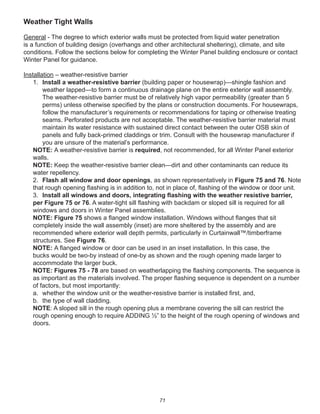 71
Weather Tight Walls
General - The degree to which exterior walls must be protected from liquid water penetration
is a function of building design (overhangs and other architectural sheltering), climate, and site
conditions. Follow the sections below for completing the Winter Panel building enclosure or contact
Winter Panel for guidance.
Installation – weather-resistive barrier
1. Install a weather-resistive barrier (building paper or housewrap)—shingle fashion and
weather lapped—to form a continuous drainage plane on the entire exterior wall assembly.
The weather-resistive barrier must be of relatively high vapor permeability (greater than 5
perms) unless otherwise speciﬁed by the plans or construction documents. For housewraps,
follow the manufacturer’s requirements or recommendations for taping or otherwise treating
seams. Perforated products are not acceptable. The weather-resistive barrier material must
maintain its water resistance with sustained direct contact between the outer OSB skin of
panels and fully back-primed claddings or trim. Consult with the housewrap manufacturer if
you are unsure of the material’s performance.
NOTE: A weather-resistive barrier is required, not recommended, for all Winter Panel exterior
walls.
NOTE: Keep the weather-resistive barrier clean—dirt and other contaminants can reduce its
water repellency.
2. Flash all window and door openings, as shown representatively in Figure 75 and 76. Note
that rough opening ﬂashing is in addition to, not in place of, ﬂashing of the window or door unit.
3. Install all windows and doors, integrating ﬂashing with the weather resistive barrier,
per Figure 75 or 76. A water-tight sill ﬂashing with backdam or sloped sill is required for all
windows and doors in Winter Panel assemblies.
NOTE: Figure 75 shows a ﬂanged window installation. Windows without ﬂanges that sit
completely inside the wall assembly (inset) are more sheltered by the assembly and are
recommended where exterior wall depth permits, particularly in Curtainwall™/timberframe
structures. See Figure 76.
NOTE: A ﬂanged window or door can be used in an inset installation. In this case, the
bucks would be two-by instead of one-by as shown and the rough opening made larger to
accommodate the larger buck.
NOTE: Figures 75 - 78 are based on weatherlapping the ﬂashing components. The sequence is
as important as the materials involved. The proper ﬂashing sequence is dependent on a number
of factors, but most importantly:
a. whether the window unit or the weather-resistive barrier is installed ﬁrst, and,
b. the type of wall cladding.
NOTE: A sloped sill in the rough opening plus a membrane covering the sill can restrict the
rough opening enough to require ADDING ½” to the height of the rough opening of windows and
doors.
 
