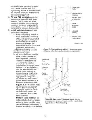 74
penetration and cladding, a rubber
boot can be used as well. Both
signiﬁcantly reduce or even eliminate
the reliance on caulks and sealants
for water management.
4. Air seal ALL penetrations in the
exterior wall assembly with foam
sealant. This includes but is not
limited to: window and door rough
openings, electrical and plumbing
penetrations, exhaust ducting, etc.
5. Install wall claddings per these
general requirements:
a. Keep cladding up and off of
roofs and decks a minimum
of ¾”, with continuous rolled
or step ﬂashing protecting
the space between the
intersecting shed roof/deck or
gable roof, respectively.
And per the cladding-speciﬁc
requirements below:
b. All wood claddings must be
backprimed or sealed to
reduce/prevent chemical
interaction between bare
wood and the weather-
resistive barrier. An air space
between the wood cladding
and the weather-resistive
barrier (back venting) is
recommended, particularly
in areas with more than
40” of rain annually, and/or
where wind-driven rain is a
common occurrence—see
Figure 78. Back-vented wood
claddings are required for
all coastal locations. Back-
vented claddings can be
accomplished with furring
strips or mesh.
NOTE: If wood claddings are
not installed with an air space,
paints or stains must be vapor
permeable to promote drying of
the wall assembly to the exterior.
winterpanel corp.c
TYPICAL WALL
PANEL
BUILDING PAPER
(LOWER LAYER)
BUILDING PAPER
(UPPER LAYER)
TYPICAL
MOUNTING
BLOCK
"DRIP CAP" METAL
FLASHING
1x3 WOOD
FURRING
Figure 77. Flashed Mounting Block . Note that a system
of ﬂashing rather than caulk or sealant manages water.
winterpanel corp.c
Typical Wall
Panel
Building Paper
1x3 Wood
Furring
Horizontal
Lap Siding
Vented Mesh
Between Furring
Typical
Band Panel
Figure 78. Backvented Wood Lap Siding. Furring
strips as shown (or spacer mesh) provides excellent dry-
ing potential for the wall cladding.
 