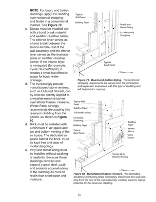 75
NOTE: For board and batten
claddings, apply the cladding
over horizontal strapping
and fasten in a conventional
manner. See Figure 79.
c. Stucco must be installed with
both a bond break material
and weather-resistive barrier.
The exterior layer serves as
a bond break between the
stucco and the rest of the
wall assembly and the interior
layer serves as the drainage
plane or weather-resistive
barrier. If the interior layer
is variegated (for example,
Tyvek StuccoWrap®), it
creates a small but effective
space for liquid water
drainage.
d. The increasingly-popular
manufactured stone veneers,
such as Cultured Stone®, can
by code be directly applied to
a weather-resisitve barrier
over Winter Panels. However,
Winter Panel strongly
recommends de-coupling this
reservoir cladding from the
panels, as shown in Figure
80.
d. Brick must be installed with
a minimum 1” air space and
top and bottom venting of the
air space. The dedicated air
space behind the brick must
be kept free and clear of
mortar droppings.
e. Vinyl and metal siding must
be installed without caulking
or sealants. Because these
claddings contract and
expand a great deal, caulk
and sealants at penetrations
in the cladding do more to
retain than shed water and
moisture.
Figure 80. Manufactured Stone Veneers. The secondary
sheathing and furring strips completely disconnect this wall clad-
ding from the rest of the wall assembly, creating superior drying
potential for this reservoir cladding.
winterpanel corp.c
Typical Wall
Panel
Building Paper
1x3 Wood Furring
Stone
Veneer
Vented Mesh
Between Furring
Typical
Band Panel
Secondary
Sheathing
Building Paper
Veneer
Mortar
Building
Paper
winterpanel corp.c
1x3 Horizontal
Strapping
Board-and-
Batten Siding
Building Paper
Typical
Wall Panel
Typical
Band Panel
Figure 79. Board-and-Batten Siding. The horizontal
strapping disconnects the panels from the contraction
and expansion associated with this type of cladding and
will help reduce cupping.
 