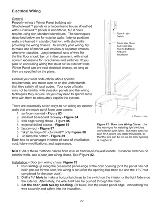 77
Electrical Wiring
General –
Properly wiring a Winter Panel building with
Structurewall™ panels or a timber-frame house sheathed
with Curtainwall™ panels is not difﬁcult, but it does
require using non-standard techniques. The techniques
described below are for exterior walls. Interior partition
walls are framed in standard fashion, with studwalls
providing the wiring chases. To simplify your wiring, try
to make use of interior wall cavities or separate chases,
whenever possible. Long horizontal runs of wire for
the ﬁrst ﬂoor should be run in the basement, with short
upward extensions for receptacles and switches. If you
plan on concealing wiring that must run in exterior walls,
Winter Panel can pre-rout electrical chases, so long as
they are speciﬁed on the plans.
Consult your local code ofﬁcial about speciﬁc
requirements, and make sure he or she understands
that they satisfy all local codes. Your code ofﬁcials
may not be familiar with stresskin panels and the wiring
techniques they require, so you may need to spend some
time with them to adequately explain the system.
There are essentially seven ways to run wiring on exterior
walls that are made up of foam core panels:
1. surface-mounted - Figure 83
2. site-built baseboard raceway - Figure 84
3. wall edge wiring chase - Figure 85
4. external drilled access - Figure 86
5. factory-rout - Figure 87
6. “skip” routing—Structurewall™ only Figure 88
7. up from the bottom - Figure 89
Each has its advantages in terms of ease of installation,
cost, future modiﬁcations, and appearance.
NOTE: All of these methods handle ﬂoor level or bottom-of-the-wall outlets. To handle switches on
exterior walls, use a door jam wiring chase. See Figure 82.
Installation – Door jam wiring chase: Figure 82
1. Run wiring up along the pre-routed panel edge of the door opening (or if the panel has not
been pre-cut for the door, the wiring is run after the opening has been cut and the 1 ½” rout
completed for the door buck).
2. Drill a ¾” hiole to make a horizontal chase to the switch on the interior or the light ﬁxture on
the exterior. Alternately, the wire itself can be pushed through the foam.
3. Set the door jamb two-by blocking (or buck) into the routed panel edge, embedding the
wire securely and safely into the insulation.
winterpanel corp.c
Create Wire Chase
And Install Wire
Prior To End Block
And Door
Installation
Typical Light
Switch
Figure 82. Door Jam Wiring Chase. Use
this technique for installing light switches
and exterior door lights. But make sure you
plan for it before you install the panels, so
that the wire can be run as the door opening
is roughed in.
 