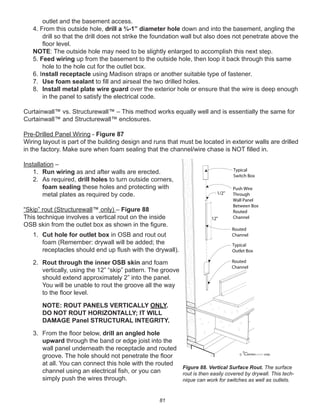 81
outlet and the basement access.
4. From this outside hole, drill a ¾-1” diameter hole down and into the basement, angling the
drill so that the drill does not strike the foundation wall but also does not penetrate above the
ﬂoor level.
NOTE: The outside hole may need to be slightly enlarged to accomplish this next step.
5. Feed wiring up from the basement to the outside hole, then loop it back through this same
hole to the hole cut for the outlet box.
6. Install receptacle using Madison straps or another suitable type of fastener.
7. Use foam sealant to ﬁll and airseal the two drilled holes.
8. Install metal plate wire guard over the exterior hole or ensure that the wire is deep enough
in the panel to satisfy the electrical code.
Curtainwall™ vs. Structurewall™ – This method works equally well and is essentially the same for
Curtainwall™ and Structurewall™ enclosures.
Pre-Drilled Panel Wiring - Figure 87
Wiring layout is part of the building design and runs that must be located in exterior walls are drilled
in the factory. Make sure when foam sealing that the channel/wire chase is NOT ﬁlled in.
Installation –
1. Run wiring as and after walls are erected.
2. As required, drill holes to turn outside corners,
foam sealing these holes and protecting with
metal plates as required by code.
“Skip” rout (Structurewall™ only) – Figure 88
This technique involves a vertical rout on the inside
OSB skin from the outlet box as shown in the ﬁgure.
1. Cut hole for outlet box in OSB and rout out
foam (Remember: drywall will be added; the
receptacles should end up ﬂush with the drywall).
2. Rout through the inner OSB skin and foam
vertically, using the 12” “skip” pattern. The groove
should extend approximately 2” into the panel.
You will be unable to rout the groove all the way
to the ﬂoor level.
NOTE: ROUT PANELS VERTICALLY ONLY.
DO NOT ROUT HORIZONTALLY; IT WILL
DAMAGE Panel STRUCTURAL INTEGRITY.
3. From the ﬂoor below, drill an angled hole
upward through the band or edge joist into the
wall panel underneath the receptacle and routed
groove. The hole should not penetrate the ﬂoor
at all. You can connect this hole with the routed
channel using an electrical ﬁsh, or you can
simply push the wires through.
winterpanel corp.c
12"
1/2"
Typical
Switch Box
Typical
Outlet Box
Push Wire
Through
Wall Panel
Between Box
Routed
Channel
Routed
Channel
Routed
Channel
Figure 88. Vertical Surface Rout. The surface
rout is then easily covered by drywall. This tech-
nique can work for switches as well as outlets.
 