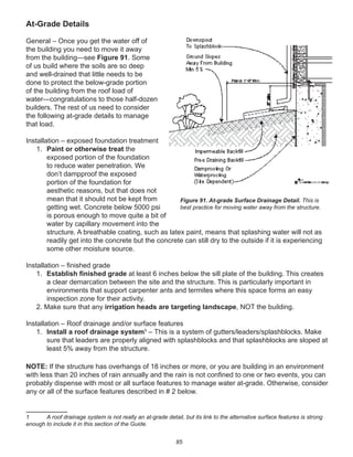 85
At-Grade Details
General – Once you get the water off of
the building you need to move it away
from the building—see Figure 91. Some
of us build where the soils are so deep
and well-drained that little needs to be
done to protect the below-grade portion
of the building from the roof load of
water—congratulations to those half-dozen
builders. The rest of us need to consider
the following at-grade details to manage
that load.
Installation – exposed foundation treatment
1. Paint or otherwise treat the
exposed portion of the foundation
to reduce water penetration. We
don’t dampproof the exposed
portion of the foundation for
aesthetic reasons, but that does not
mean that it should not be kept from
getting wet. Concrete below 5000 psi
is porous enough to move quite a bit of
water by capillary movement into the
structure. A breathable coating, such as latex paint, means that splashing water will not as
readily get into the concrete but the concrete can still dry to the outside if it is experiencing
some other moisture source.
Installation – ﬁnished grade
1. Establish ﬁnished grade at least 6 inches below the sill plate of the building. This creates
a clear demarcation between the site and the structure. This is particularly important in
environments that support carpenter ants and termites where this space forms an easy
inspection zone for their activity.
2. Make sure that any irrigation heads are targeting landscape, NOT the building.
Installation – Roof drainage and/or surface features
1. Install a roof drainage system1
– This is a system of gutters/leaders/splashblocks. Make
sure that leaders are properly aligned with splashblocks and that splashblocks are sloped at
least 5% away from the structure.
NOTE: If the structure has overhangs of 18 inches or more, or you are building in an environment
with less than 20 inches of rain annually and the rain is not conﬁned to one or two events, you can
probably dispense with most or all surface features to manage water at-grade. Otherwise, consider
any or all of the surface features described in # 2 below.
1 A roof drainage system is not really an at-grade detail, but its link to the alternative surface features is strong
enough to include it in this section of the Guide.
Figure 91. At-grade Surface Drainage Detail. This is
best practice for moving water away from the structure.
 