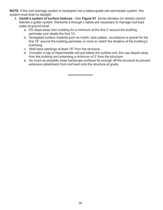 86
NOTE: If the roof drainage system is hardpiped into a below-grade site stormwater system, this
system must drain to daylight.
2. Install a system of surface features - See Figure 91. Some climates (or clients) cannot
tolerate a gutter system. Elements a through c below are necessary to manage roof load
water at ground level:
a. 5% slope away from building for a minimum of the ﬁrst 3’ around the building
perimeter and ideally the ﬁrst 10’.
b. Variegated surface material such as mulch, bark pellets, roundstone or gravel for the
ﬁrst 18” around the building perimeter or more to match the dropline of the building’s
overhang.
c. Hold back plantings at least 18” from the structure.
d. Consider a cap of impermeable soil just below the surface soil, this cap sloped away
from the building and extending a minimum of 3’ from the structure.
e. As much as possible, keep hardscape surfaces far enough off the structure to prevent
extensive splashback from roof load onto the structure at grade.
********************
 