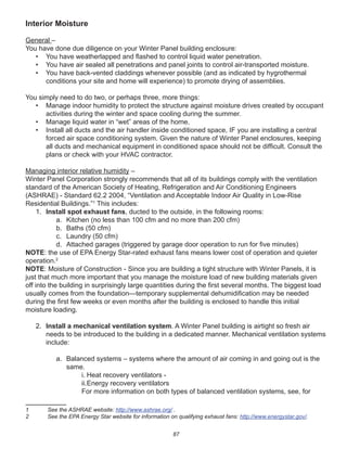 87
Interior Moisture
General –
You have done due diligence on your Winter Panel building enclosure:
• You have weatherlapped and ﬂashed to control liquid water penetration.
• You have air sealed all penetrations and panel joints to control air-transported moisture.
• You have back-vented claddings whenever possible (and as indicated by hygrothermal
conditions your site and home will experience) to promote drying of assemblies.
You simply need to do two, or perhaps three, more things:
• Manage indoor humidity to protect the structure against moisture drives created by occupant
activities during the winter and space cooling during the summer.
• Manage liquid water in “wet” areas of the home.
• Install all ducts and the air handler inside conditioned space, IF you are installing a central
forced air space conditioning system. Given the nature of Winter Panel enclosures, keeping
all ducts and mechanical equipment in conditioned space should not be difﬁcult. Consult the
plans or check with your HVAC contractor.
Managing interior relative humidity –
Winter Panel Corporation strongly recommends that all of its buildings comply with the ventilation
standard of the American Society of Heating, Refrigeration and Air Conditioning Engineers
(ASHRAE) - Standard 62.2 2004, “Ventilation and Acceptable Indoor Air Quality in Low-Rise
Residential Buildings.”1
This includes:
1. Install spot exhaust fans, ducted to the outside, in the following rooms:
a. Kitchen (no less than 100 cfm and no more than 200 cfm)
b. Baths (50 cfm)
c. Laundry (50 cfm)
d. Attached garages (triggered by garage door operation to run for ﬁve minutes)
NOTE: the use of EPA Energy Star-rated exhaust fans means lower cost of operation and quieter
operation.2
NOTE: Moisture of Construction - Since you are building a tight structure with Winter Panels, it is
just that much more important that you manage the moisture load of new building materials given
off into the building in surprisingly large quantities during the ﬁrst several months. The biggest load
usually comes from the foundation—temporary supplemental dehumidiﬁcation may be needed
during the ﬁrst few weeks or even months after the building is enclosed to handle this initial
moisture loading.
2. Install a mechanical ventilation system. A Winter Panel building is airtight so fresh air
needs to be introduced to the building in a dedicated manner. Mechanical ventilation systems
include:
a. Balanced systems – systems where the amount of air coming in and going out is the
same.
i. Heat recovery ventilators -
ii.Energy recovery ventilators
For more information on both types of balanced ventilation systems, see, for
1 See the ASHRAE website: http://www.ashrae.org/ .
2 See the EPA Energy Star website for information on qualifying exhaust fans: http://www.energystar.gov/.
 