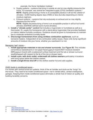 88
example, the Home Ventilation Institute.3
b. Supply systems – systems that bring in outside air and so may slightly pressurize the
home. For example, see central fan integrated supply (CFIS) ventilation systems.4
NOTE: Slightly pressurizing a home is an acceptable practice in all but the coldest of
climates—9,000 heating degree days (HDD) or less (but also depending on interior
moisture regimes).
c. Exhaust systems – systems that rely exclusively on exhaust and so may slightly
depressurize the home.5
NOTE: Slightly de-pressurizing a home is an acceptable practice in all but hot humid
climates (ASHRAE-deﬁned warm-humid climates).
3. Install a “climate center” control that includes a hygrometer or humidistat as well as a
thermostat. Or, supply the homeowner with a stand-alone hygrometer that provides feedback
on interior relative humidity conditions. Guidance should be given to homeowners to maintain
low to moderate wintertime humidity levels
4. Discourage homeowners from using ventless combustion appliances, such as
kerosene heaters. Independent of any combustion safety issues, these units dump signiﬁcant
amounts of moisture into your home, whether you need/want it or not.
Managing “wet” rooms –
1. Install appropriate materials in tub and shower surrounds. See Figure 92. This includes
cementitious backerboard or non-paper faced gypsum board (NOT moisture-resistant
[MR] gypsum board) with a waterproof surface treatment and the tub or shower surround
weatherlapped with respect to the lip of the tub or shower basin.
2. Install a pan, with drain outlet, underneath all clothes washers particularly in locations
with living space below the clothes washer.
3. Install a single-throw shut-off on the clothes washer hot and cold supplies.
HVAC ducts in conditioned space –
For homes with central forced air systems, think of the air handler and ducts as the “lungs” for
the house. They need to be inside conditioned space—not in vented attics, vented crawlspaces,
garages. Keeping them inside conditioned space eliminates a whole host of indoor air quality and
building durability concerns.
3 http://www.hvi.org/.
4 http://www.fancycler.com/
5 For more information see the Home Ventilation Institute - http://www.hvi.org/.
 