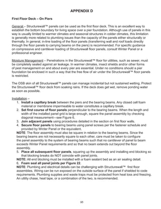 95
APPENDIX D
First Floor Deck – On Piers
General – Structurewall™ panels can be used as the ﬁrst ﬂoor deck. This is an excellent way to
establish the bottom boundary for living space over a pier foundation. Although use of panels in this
way is usually limited to warmer climates and seasonal structures in colder climates, this limitation
is generally more related to plumbing issues than the capacity of the panels either structurally or
thermally. In general, in-line loading of the ﬂoor panels (transferring wall and roof loads directly
through the ﬂoor panels to carrying beams on the piers) is recommended. For speciﬁc guidance
on compressive and cantilever loading of Structurewall ﬂoor panels, consult Winter Panel or a
professional engineer.
Moisture Management – Penetrations in the Structurewall™ ﬂoor for utilities, such as sewer, must
be completely sealed against air leakage. In warmer climates, insect shields and/or other forms
of pest management on and about every pier are essential. Under no conditions should a pier
foundation be enclosed in such a way that the free ﬂow of air under the Structurewall™ ﬂoor panels
is restricted.
The OSB skin of all Structurewall™ panels can manage incidental but not sustained wetting. Protect
the Structurewall™ ﬂoor deck from soaking rains. If the deck does get wet, remove ponding water
as soon as possible.
Installation –
1. Install a capillary break between the piers and the bearing beams. Any closed cell foam
material or membrane impermeable to water constitutes a capillary break.
2. Set ﬁrst course of ﬂoor panels perpendicular to the bearing beams. When the length and
width of the installed panel grid is large enough, square the panel assembly by checking
diagonal measurement—see Figure 6.
3. Join adjacent panels using procedures detailed in the section on ﬁrst ﬂoor walls.
4. Secure ﬂoor panels to bearing beams using panel screws per the fastener schedule and
provided by Winter Panel or the equivalent.
NOTE: The ﬂoor assembly must also be square in relation to the bearing beams. Since the
bearing beams are not necessarily square to each other, care must be taken to conﬁgure
the panel assembly to the system of bearing beams such that no cantilever of panel to beam
exceeds Winter Panel requirements and so that no beam extends out beyond the ﬂoor
assembly.
5. Place all subsequent ﬂoor panels, squaring up the assembly and installing end blocking so
that blocking breaks do NOT coincide with panel joints.
NOTE: All end blocking must be installed with a foam sealant bed as an air sealing detail.
6. Foam seal all panel joints per Figure 22.
NOTE: Plumbing and electrical details can be challenging with Structurewall™ ﬁrst ﬂoor
assemblies. Wiring can be run exposed on the outside surface of the panel if shielded to code
requirements. Plumbing supplies and waste traps must be protected from heat loss and freezing.
An utility chase, heat tape, or a combination of the two, is recommended.
 