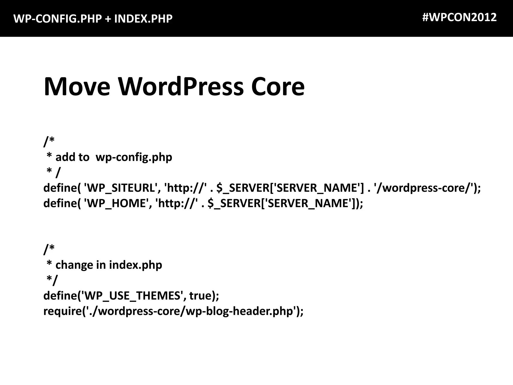 WP-CONFIG.PHP + INDEX.PHP                                                #WPCON2012




    Move WordPress Core
    /*
     * add to wp-config.php
     */
    define( 'WP_SITEURL', 'http://' . $_SERVER['SERVER_NAME'] . '/wordpress-core/');
    define( 'WP_HOME', 'http://' . $_SERVER['SERVER_NAME']);


    /*
     * change in index.php
     */
    define('WP_USE_THEMES', true);
    require('./wordpress-core/wp-blog-header.php');
 