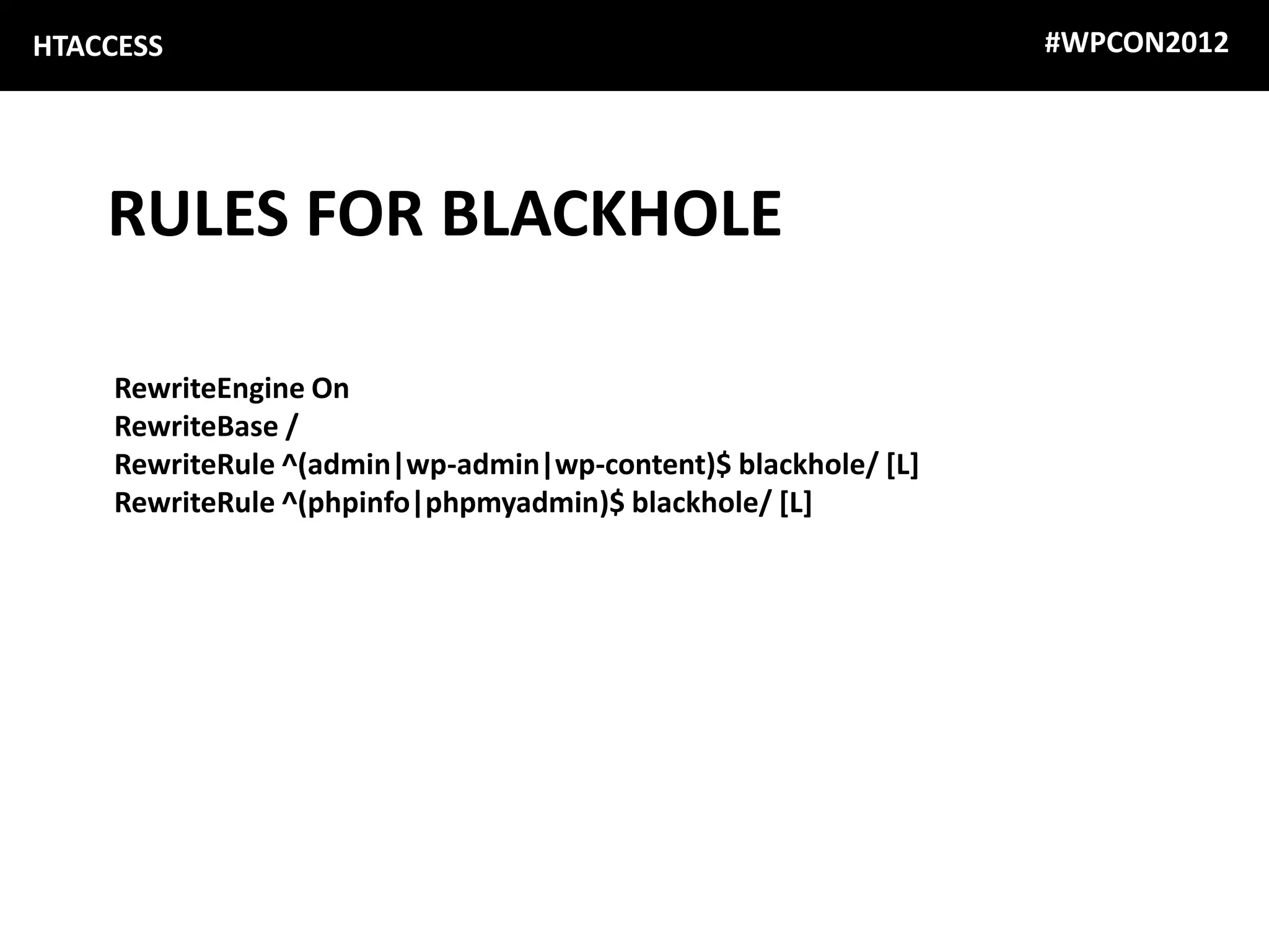 HTACCESS                                                       #WPCON2012




    RULES FOR BLACKHOLE

    RewriteEngine On
    RewriteBase /
    RewriteRule ^(admin|wp-admin|wp-content)$ blackhole/ [L]
    RewriteRule ^(phpinfo|phpmyadmin)$ blackhole/ [L]
 