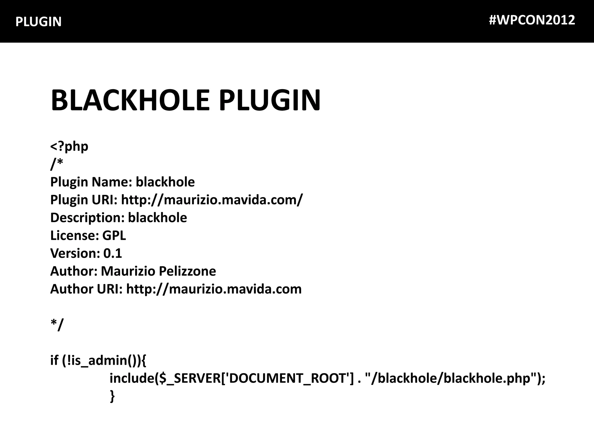 PLUGIN                                                               #WPCON2012




    BLACKHOLE PLUGIN
    <?php
    /*
    Plugin Name: blackhole
    Plugin URI: http://maurizio.mavida.com/
    Description: blackhole
    License: GPL
    Version: 0.1
    Author: Maurizio Pelizzone
    Author URI: http://maurizio.mavida.com

    */

    if (!is_admin()){
              include($_SERVER['DOCUMENT_ROOT'] . "/blackhole/blackhole.php");
              }
 
