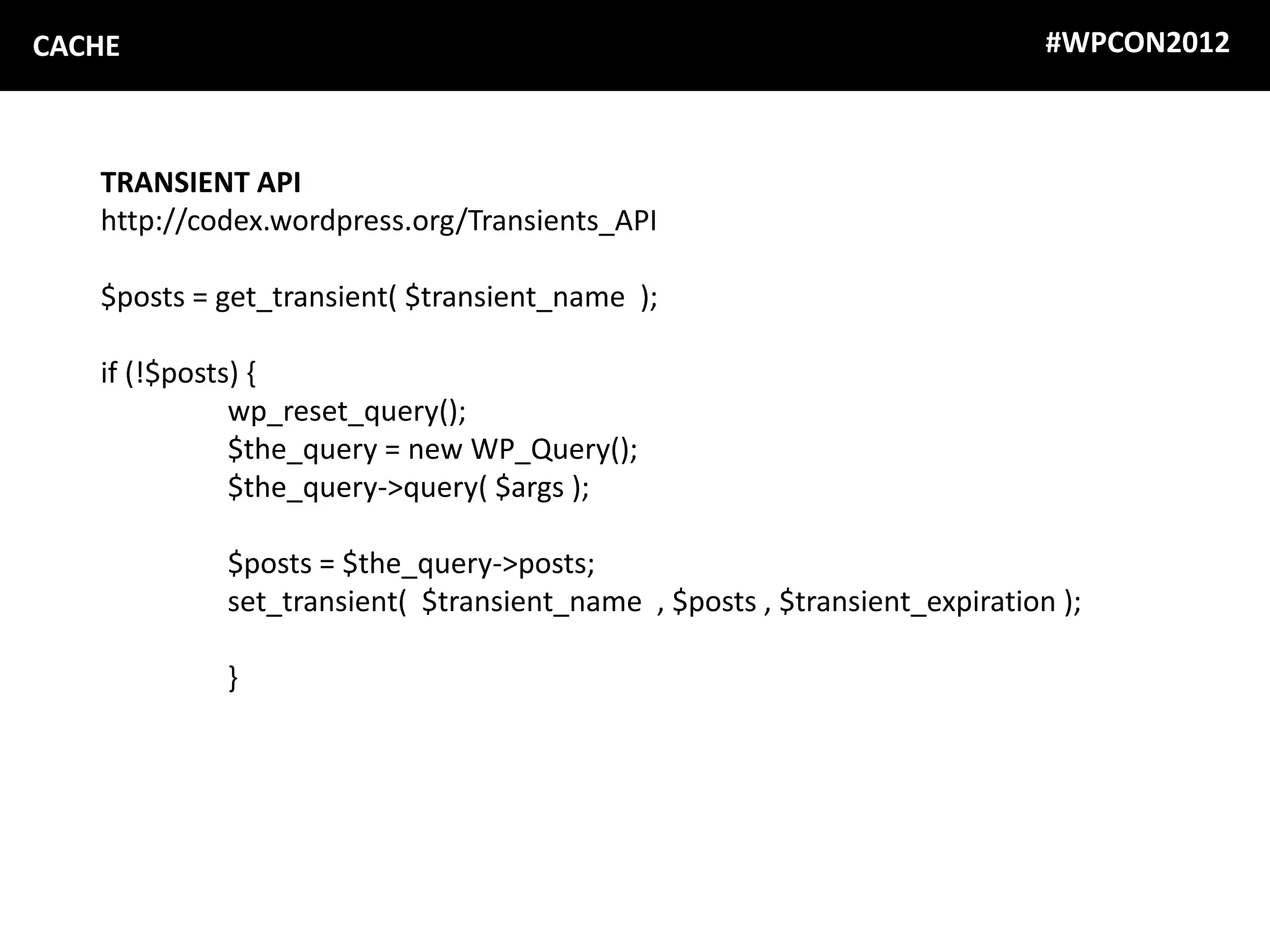 CACHE                                                                      #WPCON2012



   TRANSIENT API
   http://codex.wordpress.org/Transients_API

   $posts = get_transient( $transient_name );

   if (!$posts) {
              wp_reset_query();
              $the_query = new WP_Query();
              $the_query->query( $args );

            $posts = $the_query->posts;
            set_transient( $transient_name , $posts , $transient_expiration );

            }
 