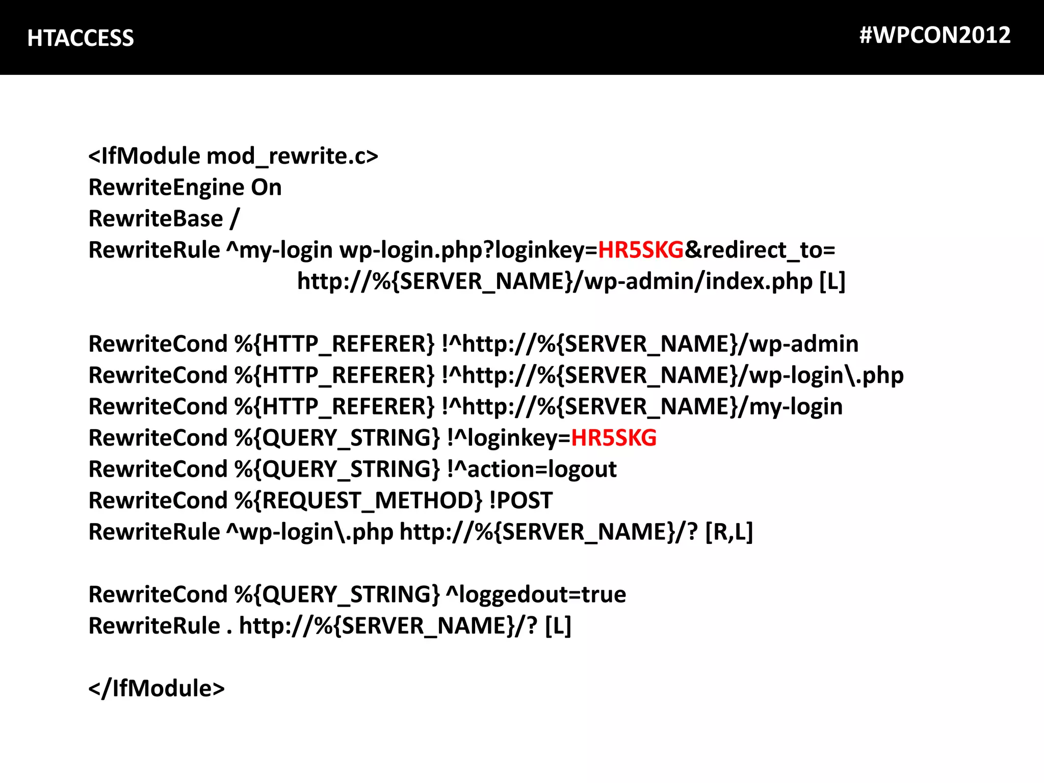 HTACCESS                                                              #WPCON2012



    <IfModule mod_rewrite.c>
    RewriteEngine On
    RewriteBase /
    RewriteRule ^my-login wp-login.php?loginkey=HR5SKG&redirect_to=
                      http://%{SERVER_NAME}/wp-admin/index.php [L]

    RewriteCond %{HTTP_REFERER} !^http://%{SERVER_NAME}/wp-admin
    RewriteCond %{HTTP_REFERER} !^http://%{SERVER_NAME}/wp-login.php
    RewriteCond %{HTTP_REFERER} !^http://%{SERVER_NAME}/my-login
    RewriteCond %{QUERY_STRING} !^loginkey=HR5SKG
    RewriteCond %{QUERY_STRING} !^action=logout
    RewriteCond %{REQUEST_METHOD} !POST
    RewriteRule ^wp-login.php http://%{SERVER_NAME}/? [R,L]

    RewriteCond %{QUERY_STRING} ^loggedout=true
    RewriteRule . http://%{SERVER_NAME}/? [L]

    </IfModule>
 