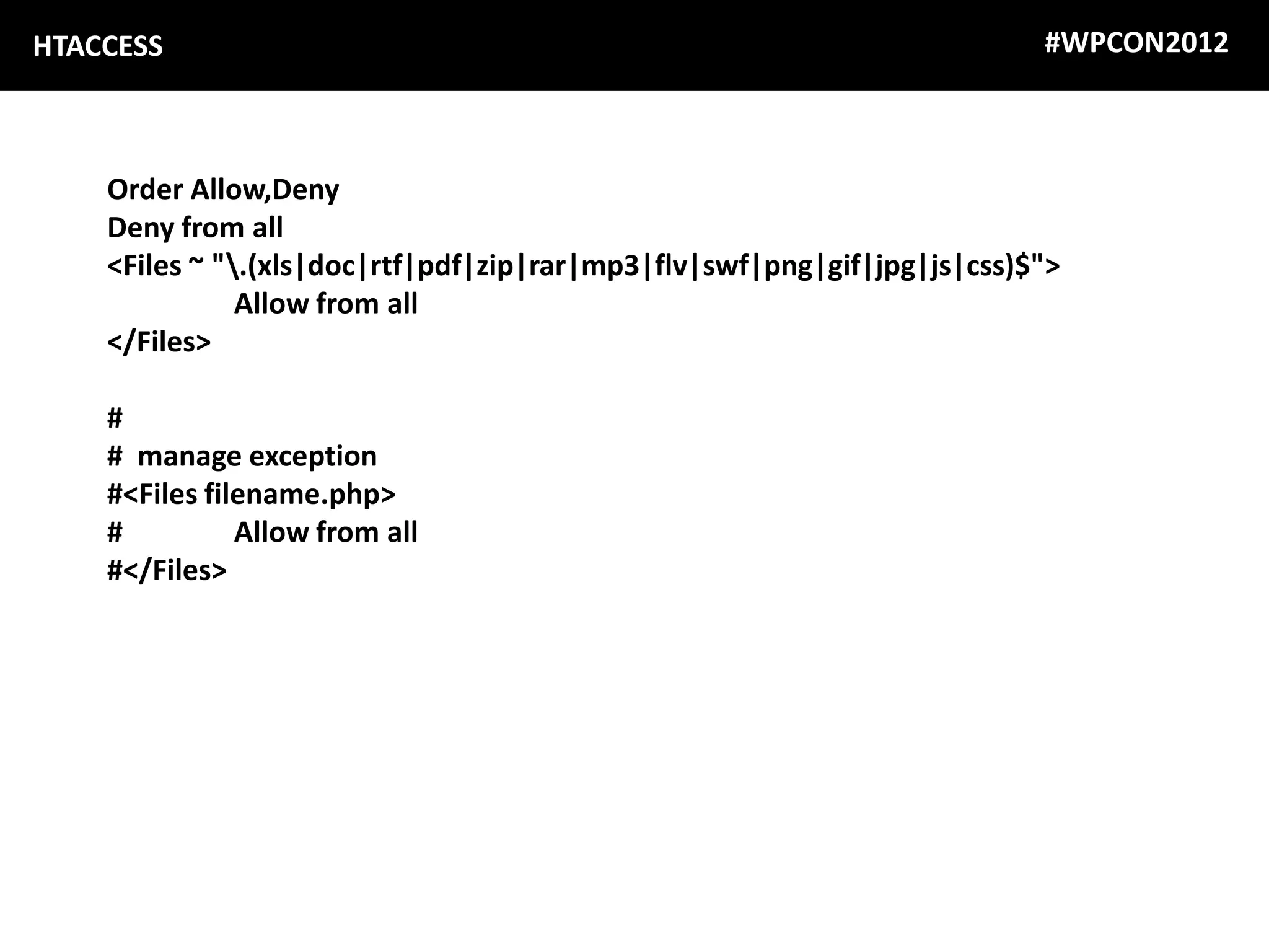 HTACCESS                                                                 #WPCON2012



    Order Allow,Deny
    Deny from all
    <Files ~ ".(xls|doc|rtf|pdf|zip|rar|mp3|flv|swf|png|gif|jpg|js|css)$">
               Allow from all
    </Files>

    #
    # manage exception
    #<Files filename.php>
    #          Allow from all
    #</Files>
 