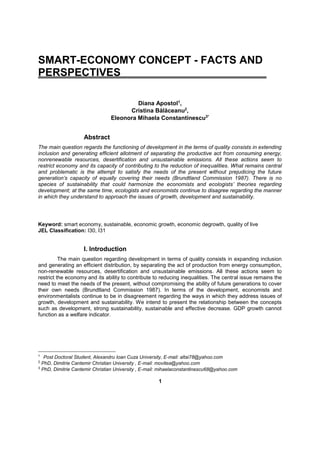 1
SMART-ECONOMY CONCEPT - FACTS AND
PERSPECTIVES
Diana Apostol1
,
Cristina Bălăceanu2
,
Eleonora Mihaela Constantinescu3*
Abstract
The main question regards the functioning of development in the terms of quality consists in extending
inclusion and generating efficient allotment of separating the productive act from consuming energy,
nonrenewable resources, desertification and unsustainable emissions. All these actions seem to
restrict economy and its capacity of contributing to the reduction of inequalities. What remains central
and problematic is the attempt to satisfy the needs of the present without prejudicing the future
generation’s capacity of equally covering their needs (Brundtland Commission 1987). There is no
species of sustainability that could harmonize the economists and ecologists’ theories regarding
development; at the same time, ecologists and economists continue to disagree regarding the manner
in which they understand to approach the issues of growth, development and sustainability.
Keyword: smart economy, sustainable, economic growth, economic degrowth, quality of live
JEL Classification: I30, I31
I. Introduction
The main question regarding development in terms of quality consists in expanding inclusion
and generating an efficient distribution, by separating the act of production from energy consumption,
non-renewable resources, desertification and unsustainable emissions. All these actions seem to
restrict the economy and its ability to contribute to reducing inequalities. The central issue remains the
need to meet the needs of the present, without compromising the ability of future generations to cover
their own needs (Brundtland Commission 1987). In terms of the development, economists and
environmentalists continue to be in disagreement regarding the ways in which they address issues of
growth, development and sustainability. We intend to present the relationship between the concepts
such as development, strong sustainability, sustainable and effective decrease. GDP growth cannot
function as a welfare indicator.
1
Post Doctoral Student, Alexandru Ioan Cuza University, E-mail: altai78@yahoo.com
2
PhD, Dimitrie Cantemir Christian University , E-mail: movitea@yahoo.com
3
PhD, Dimitrie Cantemir Christian University , E-mail: mihaelaconstantinescu68@yahoo.com
 