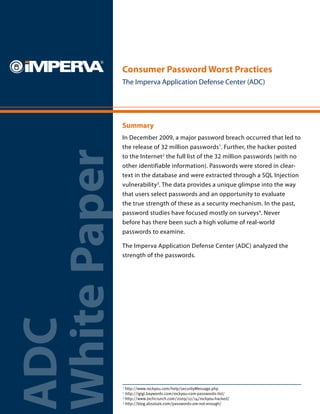 Consumer Password Worst Practices
              The Imperva Application Defense Center (ADC)




              Summary
              In December 2009, a major password breach occurred that led to
              the release of 32 million passwords1. Further, the hacker posted
White Paper
              to the Internet2 the full list of the 32 million passwords (with no
              other identifiable information). Passwords were stored in clear-
              text in the database and were extracted through a SQL Injection
              vulnerability3. The data provides a unique glimpse into the way
              that users select passwords and an opportunity to evaluate
              the true strength of these as a security mechanism. In the past,
              password studies have focused mostly on surveys4. Never
              before has there been such a high volume of real-world
              passwords to examine.

              The Imperva Application Defense Center (ADC) analyzed the
              strength of the passwords.
ADC




              1
                http://www.rockyou.com/help/securityMessage.php
              2
                http://igigi.baywords.com/rockyou-com-passwords-list/
              3
                http://www.techcrunch.com/2009/12/14/rockyou-hacked/
              4
                http://blog.absolute.com/passwords-are-not-enough/
 