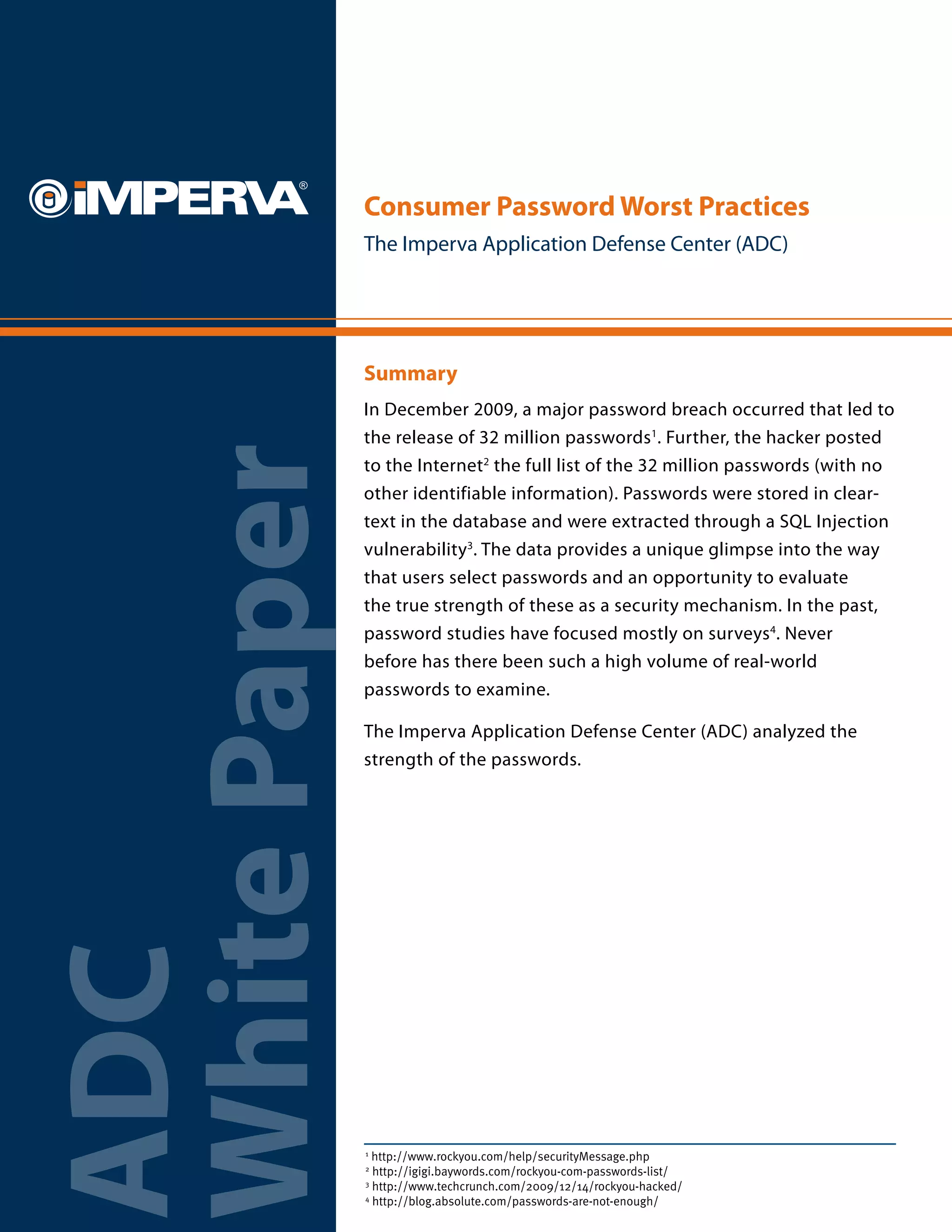 Consumer Password Worst Practices
              The Imperva Application Defense Center (ADC)




              Summary
              In December 2009, a major password breach occurred that led to
              the release of 32 million passwords1. Further, the hacker posted
White Paper
              to the Internet2 the full list of the 32 million passwords (with no
              other identifiable information). Passwords were stored in clear-
              text in the database and were extracted through a SQL Injection
              vulnerability3. The data provides a unique glimpse into the way
              that users select passwords and an opportunity to evaluate
              the true strength of these as a security mechanism. In the past,
              password studies have focused mostly on surveys4. Never
              before has there been such a high volume of real-world
              passwords to examine.

              The Imperva Application Defense Center (ADC) analyzed the
              strength of the passwords.
ADC




              1
                http://www.rockyou.com/help/securityMessage.php
              2
                http://igigi.baywords.com/rockyou-com-passwords-list/
              3
                http://www.techcrunch.com/2009/12/14/rockyou-hacked/
              4
                http://blog.absolute.com/passwords-are-not-enough/
 