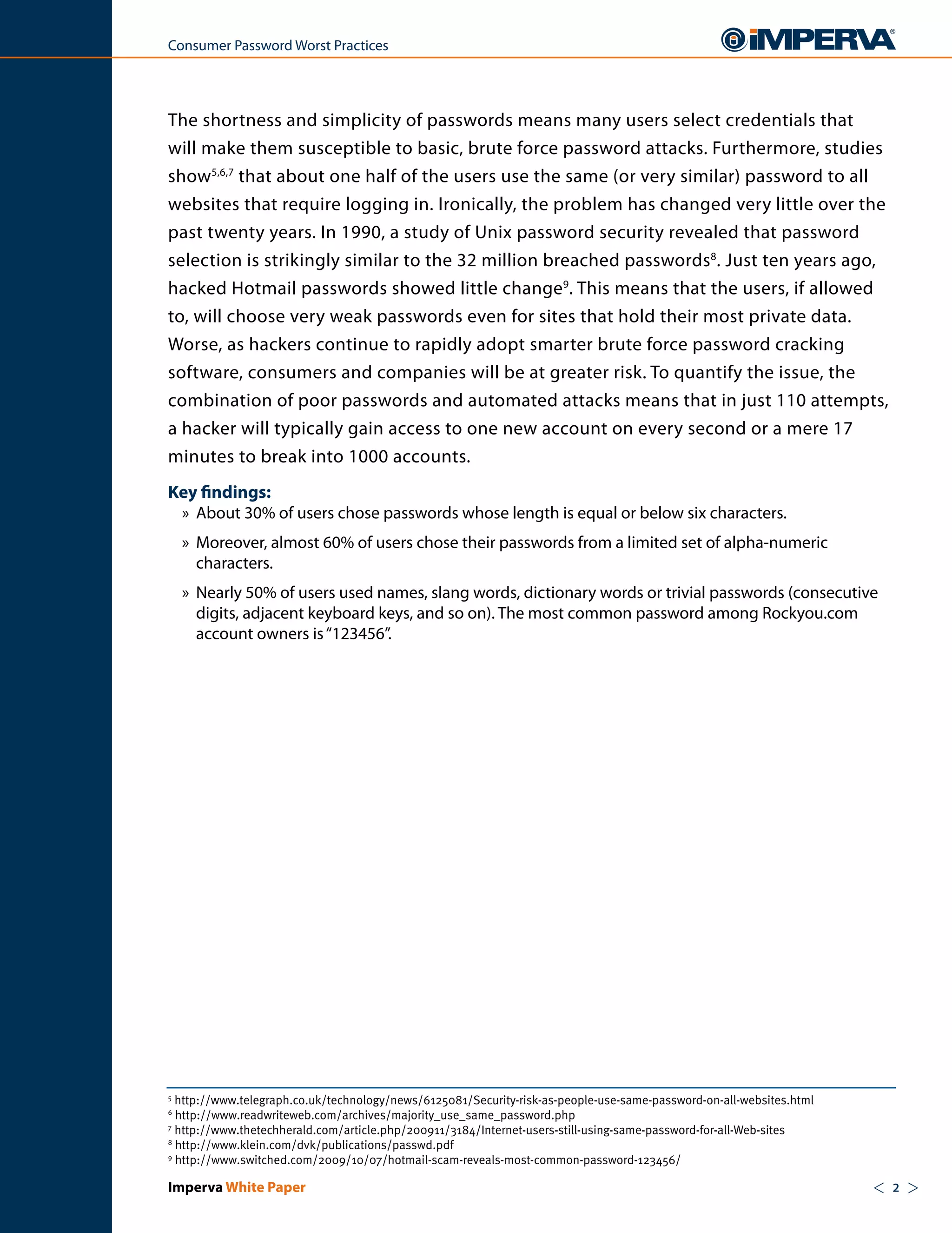Consumer Password Worst Practices




The shortness and simplicity of passwords means many users select credentials that
will make them susceptible to basic, brute force password attacks. Furthermore, studies
show5,6,7 that about one half of the users use the same (or very similar) password to all
websites that require logging in. Ironically, the problem has changed very little over the
past twenty years. In 1990, a study of Unix password security revealed that password
selection is strikingly similar to the 32 million breached passwords8. Just ten years ago,
hacked Hotmail passwords showed little change9. This means that the users, if allowed
to, will choose very weak passwords even for sites that hold their most private data.
Worse, as hackers continue to rapidly adopt smarter brute force password cracking
software, consumers and companies will be at greater risk. To quantify the issue, the
combination of poor passwords and automated attacks means that in just 110 attempts,
a hacker will typically gain access to one new account on every second or a mere 17
minutes to break into 1000 accounts.
Key findings:
 » About 30% of users chose passwords whose length is equal or below six characters.
    » Moreover, almost 60% of users chose their passwords from a limited set of alpha-numeric
      characters.
    » Nearly 50% of users used names, slang words, dictionary words or trivial passwords (consecutive
      digits, adjacent keyboard keys, and so on). The most common password among Rockyou.com
      account owners is “123456”.




5
  http://www.telegraph.co.uk/technology/news/6125081/Security-risk-as-people-use-same-password-on-all-websites.html
6
  http://www.readwriteweb.com/archives/majority_use_same_password.php
7
  http://www.thetechherald.com/article.php/200911/3184/Internet-users-still-using-same-password-for-all-Web-sites
8
  http://www.klein.com/dvk/publications/passwd.pdf
9
  http://www.switched.com/2009/10/07/hotmail-scam-reveals-most-common-password-123456/

Imperva White Paper                                                                                                   <   2   >
 