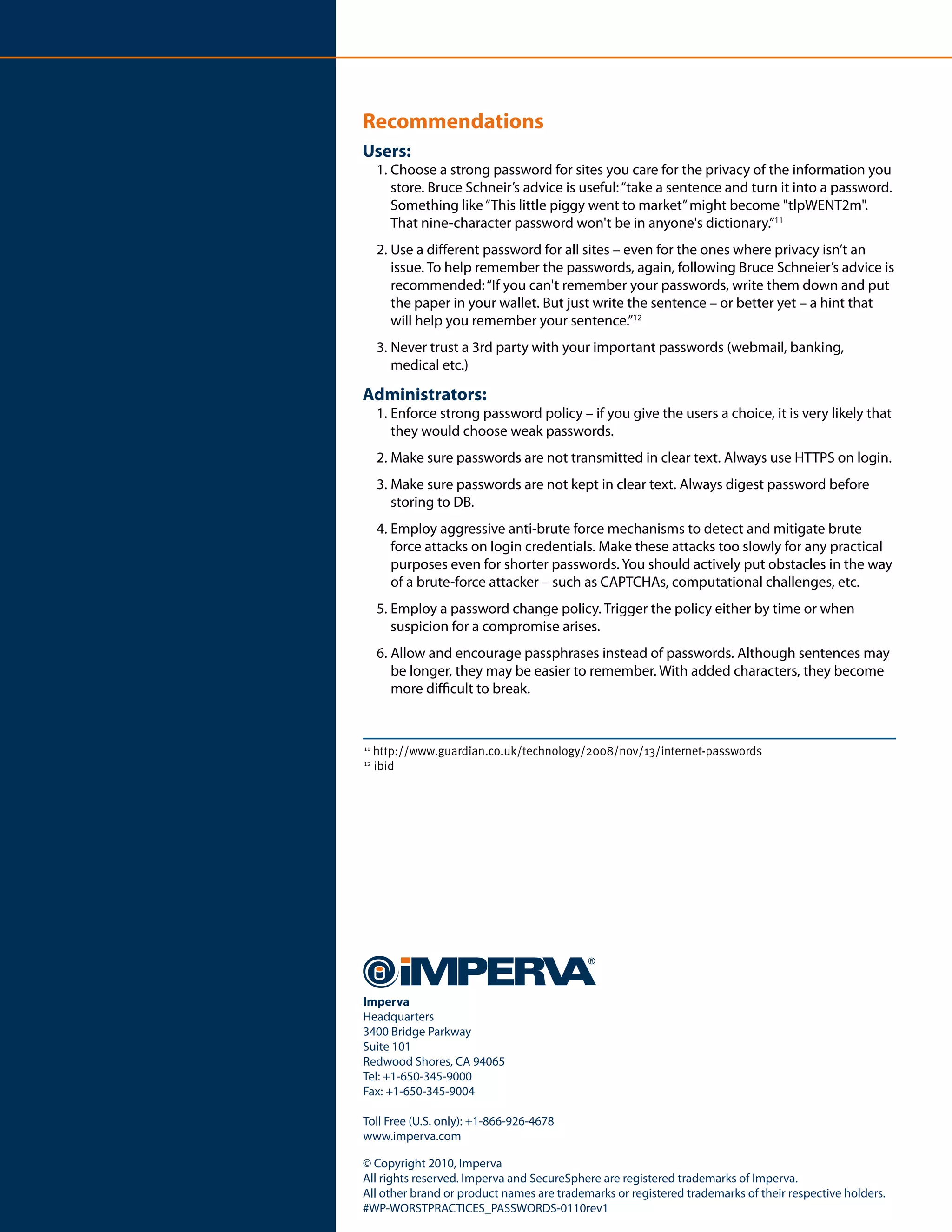 Recommendations
Users:
     1. Choose a strong password for sites you care for the privacy of the information you
        store. Bruce Schneir’s advice is useful: “take a sentence and turn it into a password.
        Something like “This little piggy went to market” might become "tlpWENT2m".
        That nine-character password won't be in anyone's dictionary.”11
     2. Use a different password for all sites – even for the ones where privacy isn’t an
        issue. To help remember the passwords, again, following Bruce Schneier’s advice is
        recommended: “If you can't remember your passwords, write them down and put
        the paper in your wallet. But just write the sentence – or better yet – a hint that
        will help you remember your sentence.”12
     3. Never trust a 3rd party with your important passwords (webmail, banking,
        medical etc.)

Administrators:
     1. Enforce strong password policy – if you give the users a choice, it is very likely that
        they would choose weak passwords.
     2. Make sure passwords are not transmitted in clear text. Always use HTTPS on login.
     3. Make sure passwords are not kept in clear text. Always digest password before
        storing to DB.
     4. Employ aggressive anti-brute force mechanisms to detect and mitigate brute
        force attacks on login credentials. Make these attacks too slowly for any practical
        purposes even for shorter passwords. You should actively put obstacles in the way
        of a brute-force attacker – such as CAPTCHAs, computational challenges, etc.
     5. Employ a password change policy. Trigger the policy either by time or when
        suspicion for a compromise arises.
     6. Allow and encourage passphrases instead of passwords. Although sentences may
        be longer, they may be easier to remember. With added characters, they become
        more difficult to break.


11
     http://www.guardian.co.uk/technology/2008/nov/13/internet-passwords
12
     ibid




Imperva
Headquarters
3400 Bridge Parkway
Suite 101
Redwood Shores, CA 94065
Tel: +1-650-345-9000
Fax: +1-650-345-9004

Toll Free (U.S. only): +1-866-926-4678
www.imperva.com

© Copyright 2010, Imperva
All rights reserved. Imperva and SecureSphere are registered trademarks of Imperva.
All other brand or product names are trademarks or registered trademarks of their respective holders.
#WP-WORSTPRACTICES_PASSWORDS-0110rev1
 
