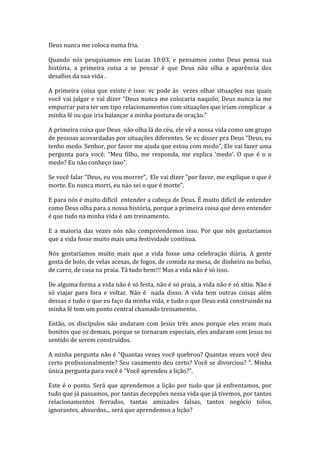 Deus nunca me coloca numa fria.
Quando nós pesquisamos em Lucas 10:03, e pensamos como Deus pensa sua
história, a primeira coisa a se pensar é que Deus não olha a aparência dos
desafios da sua vida .
A primeira coisa que existe é isso: vc pode às vezes olhar situações nas quais
você vai julgar e vai dizer “Deus nunca me colocaria naquilo, Deus nunca ia me
empurrar para ter um tipo relacionamentos com situações que iriam complicar a
minha fé ou que iria balançar a minha postura de oração.”
A primeira coisa que Deus não olha lá do céu, ele vê a nossa vida como um grupo
de pessoas acovardadas por situações diferentes. Se vc disser pra Deus “Deus, eu
tenho medo. Senhor, por favor me ajuda que estou com medo”, Ele vai fazer uma
pergunta para você: “Meu filho, me responda, me explica ‘medo’. O que é o o
medo? Eu não conheço isso”.
Se você falar “Deus, eu vou morrer”, Ele vai dizer “por favor, me explique o que é
morte. Eu nunca morri, eu nào sei o que é morte”.
E para nós é muito difícil entender a cabeça de Deus. É muito difícil de entender
como Deus olha para a nossa história, porque a primeira coisa que devo entender
é que tudo na minha vida é um treinamento.
E a maioria das vezes nós não compreendemos isso. Por que nós gostaríamos
que a vida fosse muito mais uma festividade contínua.
Nós gostaríamos muito mais que a vida fosse uma celebração diária. A gente
gosta de bolo, de velas acesas, de fogos, de comida na mesa, de dinheiro no bolso,
de carro, de casa na praia. Tá tudo bem!!! Mas a vida não é só isso.
De alguma forma a vida não é só festa, não é só praia, a vida não é só sítio. Não é
só viajar para fora e voltar. Não é nada disso. A vida tem outras coisas além
dessas e tudo o que eu faço da minha vida, e tudo o que Deus está construindo na
minha fé tem um ponto central chamado treinamento.
Então, os discípulos não andaram com Jesus três anos porque eles eram mais
bonitos que os demais, porque se tornaram especiais, eles andaram com Jesus no
sentido de serem construídos.
A minha pergunta não é “Quantas vezes você quebrou? Quantas vezes você deu
certo profissionalmente? Seu casamento deu certo? Você se divorciou? “. Minha
única pergunta para você é “Você aprendeu a lição?”.
Este é o ponto. Será que aprendemos a lição por tudo que já enfrentamos, por
tudo que já passamos, por tantas decepções nessa vida que já tivemos, por tantos
relacionamentos ferrados, tantas amizades falsas, tantos negócio tolos,
ignorantes, absurdos... será que aprendemos a lição?
 