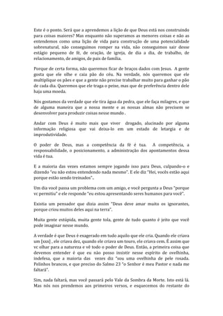Este é o ponto. Será que a aprendemos a lição de que Deus está nos construindo
para coisas maiores? Mas enquanto não superamos as menores coisas e não as
entendemos como uma lição de vida para construção de uma potencialidade
sobrenatural, não conseguimos romper na vida, não conseguimos sair desse
estágio pequeno de fé, de oração, de igreja, de dia a dia, de trabalho, de
relacionamento, de amigos, de pais de família.
Porque de certa forma, não queremos ficar de braços dados com Jesus. A gente
gosta que ele olhe e caia pão do céu. Na verdade, nós queremos que ele
multiplique os pães e que a gente não precise trabalhar muito para ganhar o pão
de cada dia. Queremos que ele traga o peixe, mas que de preferência dentro dele
haja uma moeda.
Nós gostamos da verdade que ele tira água da pedra, que ele faça milagres, e que
de alguma maneira que a nossa mente e as nossas almas não precisem se
desenvolver para produzir coisas nesse mundo .
Andar com Deus é muito mais que viver drogado, alucinado por alguma
informação religiosa que vai deixa-lo em um estado de letargia e de
improdutividade.
O poder de Deus, mas a competência da fé é tua. A competência, a
responsabilidade, o posicionamento, a administração dos apontamentos dessa
vida é tua.
E a maioria das vezes estamos sempre jogando isso para Deus, culpando-o e
dizendo “eu não estou entendendo nada mesmo”. E ele diz “Hei, vocês estão aqui
porque estão sendo treinados”..
Um dia você passa um problema com um amigo, e você pergunta a Deus “porque
vc permitiu” e ele responde “eu estou apresentando seres humanos para você”.
Existia um pensador que dizia assim “Deus deve amar muito os ignorantes,
porque criou muitos deles aqui na terra”.
Muita gente estúpida, muita gente tola, gente de tudo quanto é jeito que você
pode imaginar nesse mundo.
A verdade é que Deus é exagerado em tudo aquilo que ele cria. Quando ele criava
um [xxx] , ele criava dez, quando ele criava um touro, ele criava cem. É assim que
vc olhar para a natureza e vê todo o poder de Deus. Então, a primeira coisa que
devemos entender é que eu nào posso insistir nesse espírito de ovelhinha,
indefesa, que a maioria das vezes diz “sou uma ovelhinha de pele rosada.
Pelinhos brancos, e que preciso do Salmo 23 “o Senhor é meu Pastor e nada me
faltará”.
Sim, nada faltará, mas você passará pelo Vale da Sombra da Morte. Isto está lá.
Mas nós nos prendemos aos primeiros versos, e esquecemos do restante do
 