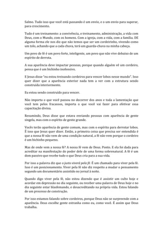 Salmo. Tudo isso que você está passando é um envio, e o um envio para superar,
para crescimento.
Tudo é um treinamento: a convivência, o treinamento, administração, a vida com
Deus, com o Mundo, com os homens. Com a igreja, com a vida, com a família. DE
alguma forma ele nos diz que não temos que ser um cordeirinho, vivendo como
um tolo, achando que a cada chuva, terá um guarda-chuva na minha cabeça.
Um povo de fé é um povo forte, inteligente, um povo que não vive debaixo de um
espírito de derrota.
A sua aparência deve impactar pessoas, porque quando alguém vê um cordeiro,
pensa que é um bichinho inofensivo.
E Jesus disse “eu estou treinando cordeiros para vencer lobos nesse mundo”. Isso
quer dizer que a aparência exterior nada tem a ver com a estrutura sendo
construída interiormente.
Eu estou sendo construído para vencer.
Não importa o que você passou no decorrer dos anos e toda a lamentação que
você tem pelos fracassos, importa o que você vai fazer para efetivar essa
capacitação divina.
Resumindo, Deus disse que estava enviando pessoas com aparência de gente
singela, mas com o espírito de gente grande.
Vocês terão aparência de gente comum, mas com o espírito para derrotar lobos.
É isso que Jesus quer dizer. Então, a primeira coisa que precisa ser entendida é
que a nossa fé não vem de uma condição natural, a fé não vem porque o cordeiro
é um bichinho pequeno.
Mas de onde vem a nossa fé? A nossa fé vem de Deus. Ponto. E ela foi dada para
acreditar na manifestação do poder dele de uma forma sobrenatural. A fé é um
dom passivo que recebe tudo o que Deus cria para a sua vida.
Por isso a palavra diz que o justo viverá pela fé. É um chamado para viver pela fé.
Isso é um posicionamento. Viver pela fé não diz respeito a mudar o pensamento
segundo um documentário assistido no jornal à noite.
Quando digo viver pela fé, não estou dizendo que é assistir um culto hoje e
acordar em depressão no dia seguinte, ou receber uma palavra de Deus hoje e no
dia seguinte estar blasfemando, e desacreditando na própria vida. Estou falando
de um processo de construção.
Por isso estamos falando sobre cordeiros, porque Deus não se surpreende com a
aparência. Deus escolhe gente estranha como eu, como você. É assim que Deus
trabalha.
 