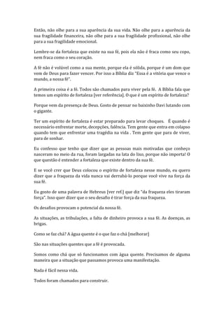 Então, não olhe para a sua aparência da sua vida. Não olhe para a aparência da
sua fragilidade financeira, não olhe para a sua fragilidade profissional, não olhe
para a sua fragilidade emocional.
Lembre-se da fortaleza que existe na sua fé, pois ela não é fraca como seu copo,
nem fraca como o seu coração.
A fé não é volúvel como a sua mente, porque ela é sólida, porque é um dom que
vem de Deus para fazer vencer. Por isso a Bíblia diz “Essa é a vitória que vence o
mundo, a nossa fé”.
A primeira coisa é a fé. Todos são chamados para viver pela fé. A Bíblia fala que
temos um espírito de fortaleza [ver referência]. O que é um espírito de fortaleza?
Porque vem da presença de Deus. Gosto de pensar no baixinho Davi lutando com
o gigante.
Ter um espírito de fortaleza é estar preparado para levar choques. É quando é
necessário enfrentar morte, decepções, falência. Tem gente que entra em colapso
quando tem que enfrentar uma tragédia na vida . Tem gente que para de viver,
para de sonhar.
Eu confesso que tenho que dizer que as pessoas mais motivadas que conheço
nasceram no meio da rua, foram largadas na lata do lixo, porque não importa! O
que questão é entender a fortaleza que existe dentro da sua fé.
E se você crer que Deus colocou o espírito de fortaleza nesse mundo, eu quero
dizer que a fraqueza da vida nunca vai derrubá-lo porque você vive na força da
sua fé.
Eu gosto de uma palavra de Hebreus [ver ref.] que diz “da fraqueza eles tiraram
força”. Isso quer dizer que o seu desafio é tirar força da sua fraqueza.
Os desafios provocam o potencial da nossa fé.
As situações, as tribulações, a falta de dinheiro provoca a sua fé. As doenças, as
brigas.
Como se faz chá? A água quente é o que faz o chá [melhorar]
São nas situações quentes que a fé é provocada.
Somos como chá que só funcionamos com água quente. Precisamos de alguma
maneira que a situação que passamos provoca uma manifestação.
Nada é fácil nessa vida.
Todos foram chamados para construir.
 