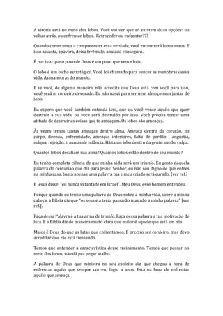 A vitória está no meio dos lobos. Você vai ver que só existem duas opções: ou
voltar atrás, ou enfrentar lobos. Retroceder ou enfrentar???
Quando começamos a compreender essa verdade, você encontrará lobos maus. E
isso assusta, apavora, deixa trrêmulo, abalado e inseguro.
É por isso que o povo de Deus é um povo que vence lobo.
O lobo é um bicho estratégico. Você foi chamado para vencer as manobras dessa
vida. As manobras do mundo.
E se você, de alguma maneira, não acredita que Deus está com você para isso,
você será m cordeiro devorado. Eu não nasci para ser nem almoço nem jantar de
lobo.
Eu espero que você também entenda isso, que ou você vence aquilo que quer
destruir a sua vida, ou você será destruído por isso. Você precisa tomar uma
atitude de destruir as coisas que te ameaçam. Os lobos são ameaças.
Às vezes temos tantas ameaças dentro alma. Ameaça dentro do coração, no
corpo, doença, enfermidade, ameaças interiores, falta de perdão , angústia,
mágoa, rejeição, traumas de infância. Há tanto lobo dentro da gente: medo, culpa.
Quantos lobos desafiam sua alma? Quantos lobos estão dentro do seu mundo?
Eu tenho completa ciência de que minha vida será um triunfo. Eu gosto daquela
palavra do centurião que diz para Jesus: Senhor, eu não sou digno de que entres
na minha casa, basta apenas uma palavra tua e meu criado será curado. [ver ref.]
E Jesus disse: “eu nunca vi tanta fé em Israel”. Meu Deus, esse homem entendeu.
Porque quando eu tenho uma palavra de Deus sobre a minha vida, sobre a minha
cabeça, a Bíblia diz que “os seus e a terra passarão mas não a minha palavra” [ver
ref.].
Faça dessa Palavra é a tua arma de triunfo. Faça dessa palavra a tua motivação de
luta. E a Bíblia diz de maneira muito clara que maior é aquele que está em nós.
Maior é Deus do que as lutas que enfrentamos. É preciso ser cordeiro, mas devo
acreditar que Ele está treinando.
Temos que entender a característica desse treinamento. Temos que passar no
meio dos lobos, não dá pra pegar atalho.
A palavra de Deus que ministra no seu espírito diz que chegou a hora de
enfrentar aquilo que sempre correu, fugiu a anos. Está na hora de enfrentar
aquilo que ameaça.
 