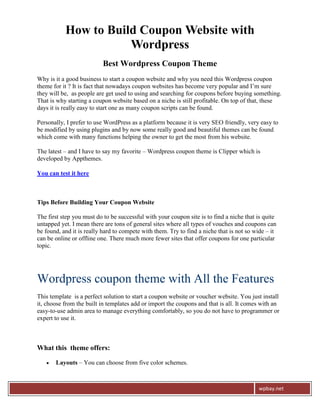 How to Build Coupon Website with
                      Wordpress
                          Best Wordpress Coupon Theme
Why is it a good business to start a coupon website and why you need this Wordpress coupon
theme for it ? It is fact that nowadays coupon websites has become very popular and I’m sure
they will be, as people are get used to using and searching for coupons before buying something.
That is why starting a coupon website based on a niche is still profitable. On top of that, these
days it is really easy to start one as many coupon scripts can be found.

Personally, I prefer to use WordPress as a platform because it is very SEO friendly, very easy to
be modified by using plugins and by now some really good and beautiful themes can be found
which come with many functions helping the owner to get the most from his website.

The latest – and I have to say my favorite – Wordpress coupon theme is Clipper which is
developed by Appthemes.

You can test it here



Tips Before Building Your Coupon Website

The first step you must do to be successful with your coupon site is to find a niche that is quite
untapped yet. I mean there are tons of general sites where all types of vouches and coupons can
be found, and it is really hard to compete with them. Try to find a niche that is not so wide – it
can be online or offline one. There much more fewer sites that offer coupons for one particular
topic.




Wordpress coupon theme with All the Features
This template is a perfect solution to start a coupon website or voucher website. You just install
it, choose from the built in templates add or import the coupons and that is all. It comes with an
easy-to-use admin area to manage everything comfortably, so you do not have to programmer or
expert to use it.



What this theme offers:

      Layouts – You can choose from five color schemes.



                                                                                          wpbay.net
 